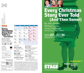 Every Christmas
Story Ever Told
(And Then Some!)
By John Alvarez
Michael Carlton
James FitzGerald
Directed by Casey L. Oakes
NOV27–DEC31PRESENTED BY SPECIAL ARRANGEMENT WITH PLAYSCRIPTS, INC.
(WWW.PLAYSCRIPTS.COM)
TICKETS $25|Adult
$10 |Child
BOX OFFICE: 978.281.4433
gloucesterstage.com
267 East Main Street, Gloucester, MA
Look Inside! 
BRADY ADAIR ARTHUR GOMEZ SUZAN PERRY*
Every
Christmas
Story Ever
Told (And
Then Some!)
By John Alvarez
Michael Carlton
James FitzGerald
Directed by Casey L. Oakes
Nov27–Dec31
STARRING
Brady Adair
Arthur Gomez
Suzan Perry*
Cast pictured on front, left to right
SCENIC DESIGNER Rogin Farrer
LIGHTING DESIGNER
Allison Schneider
SOUND DESIGNER Ben Ferber
APPROXIMATE RUNNING TIME
90 minutes
Gloucester Daily Times
2015 Media Sponsor
Tickets $25 |Adult
$10 |Child
Age25&Under: Tickets $1
Day of show only / Cash only /
No reservations / Limited availability
Group Sales
Call the Box Office: 978.281.4433
KEY DATES
NOV 27—Post-show
* Opening Night Party—
Meet the cast and crew!
DEC 5—2 PM
]¢ Pay What You Wish
DEC 11— 7:30 PM
DEC 12—2:00 PM
y Youth Acting Workshop
Holiday Delights
VISIT SANTA— Post-show
S Following all Saturday
and Sunday matinees
NEVERDARK Free
DEC1—7:30 PM
READING: Santaland Diaries by David
Sedaris, adapted by Joe Mantello
Location: Gloucester Stage
DEC8—7:30 PM
READING: The 12 Dates of Christmas
by Gina Hoben
Location: Gloucester Stage
A one-woman comedy about a year’s worth
of dating misadventures.
DEC 22—7:30 PM
READING: This Wonderful Life
by Steve Murray
Location: Gloucester Stage
A one-person-plays-all stage recreation of the
classic film It’s A Wonderful Life. Hilarious!
About the Playwrights James Alvarez has collaborated on other plays,
such as Cape May On Fire (with Eric Hissom, Michael Laird). His own plays
include A Voice in the Mist, Uncle John’s Christmas Story, and Losing Myself
(in palaces of sand). Michael Carleton has served as Artistic Director (Cape
May Stage), Producing Artistic Director (Baltimore Shakespeare Festival),
and has directed at regional theatres around the U.S. His plays include Hyde,
in the Shadows, Michelangelo’s Ladder, and Anais Nin: An Unprofessional
Study. James FitzGerald, a Chicago-based actor, has appeared with Chicago
Shakespeare Theater and many other theaters in the Chicago area.
267EastMainStreet
GloucesterMA01930
JonWojciechowski,ExecutiveManagingDirector
RobertWalsh,InterimArtisticDirector
WED THU FRI SAT SUN
27 NOV
7:30 PM *
Opening Night
28
2 PM S
7:30 PM
29
2 PM S
2 DEC
7:30 PM
3
7:30 PM
4
7:30 PM
5
]¢ 2 PM S
7:30 PM
6
2 PM S
9
7:30 PM
10
7:30 PM
11
7:30 PM Y
12
2 PM S Y
7:30 PM
13
2 PM S
16
7:30 PM
17
7:30 PM
18
7:30 PM
19
2 PM S
7:30 PM
20
2 PM S
23
7:30 PM
24
NO SHOW
25
NO SHOW
26
2 PM S
7:30 PM
27
2 PM S
30
7:30 PM
31
7:30 PM
* Member of
NONPROFITORG
USPOSTAGE
PAID
PORTLAND,ME
PERMIT#284
 