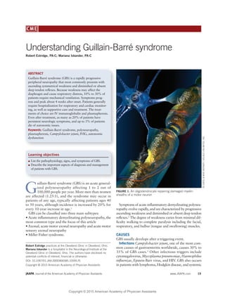 JAAPA Journal of the American Academy of Physician Assistants www.JAAPA.com 19
CME
G
uillain-Barré syndrome (GBS) is an acute general-
ized polyneuropathy affecting 1 to 2 out of
100,000 people per year. More men than women
are affected (1.25:1), and the syndrome may occur in
patients of any age, typically affecting patients ages 40
to 50 years, although incidence is increased by 20% for
every 10-year increase in age.1
GBS can be classiﬁed into three main subtypes:
• Acute inﬂammatory demyelinating polyneuropathy, the
most common type and the focus of this article
• Axonal, acute motor axonal neuropathy and acute motor
sensory axonal neuropathy
• Miller Fisher syndrome.
Symptoms of acute inﬂammatory demyelinating polyneu-
ropathy evolve rapidly, and are characterized by progressive
ascending weakness and diminished or absent deep tendon
reﬂexes.2
The degree of weakness varies from minimal dif-
ﬁculty walking to complete paralysis including the facial,
respiratory, and bulbar (tongue and swallowing) muscles.
CAUSES
GBS usually develops after a triggering event.
Infections Campylobacter jejuni, one of the most com-
mon causes of gastroenteritis worldwide, causes 30% to
35% of GBS cases.3
Other infectious triggers include
cytomegalovirus, Mycoplasma pneumoniae, Haemophilus
inﬂuenzae, Epstein-Barr virus, and HIV. GBS also occurs
in patients with lymphoma, Hodgkin disease, and systemic
Robert Estridge practices at the Cleveland Clinic in Cleveland, Ohio.
Mariana Iskander is a hospitalist in the Neurological Institute at the
Cleveland Clinic in Cleveland, Ohio. The authors have disclosed no
potential conﬂicts of interest, ﬁnancial or otherwise.
DOI: 10.1097/01.JAA.0000466585.10595.f5
Copyright © 2015 American Academy of Physician Assistants
Understanding Guillain-Barré syndrome
Robert Estridge, PA-C; Mariana Iskander, PA-C
ABSTRACT
Guillain-Barré syndrome (GBS) is a rapidly progressive
peripheral neuropathy that most commonly presents with
ascending symmetrical weakness and diminished or absent
deep tendon reﬂexes. Because weakness may affect the
diaphragm and cause respiratory distress, 10% to 30% of
patients require mechanical ventilation. Symptoms prog-
ress and peak about 4 weeks after onset. Patients generally
require hospitalization for respiratory and cardiac monitor-
ing, as well as supportive care and treatment. The treat-
ments of choice are IV immunoglobulin and plasmapheresis.
Even after treatment, as many as 20% of patients have
persistent neurologic symptoms, and up to 3% of patients
die of autonomic issues.
Keywords: Guillain-Barré syndrome, polyneuropathy,
plasmapheresis, Campylobacter jejuni, IVIG, autonomic
dysfunction
Learning objectives
List the pathophysiology, signs, and symptoms of GBS.
Describe the important aspects of diagnosis and management
of patients with GBS.
FIGURE 1. An oligodendrocyte repairing damaged myelin
sheaths of a motor neuron
©CAROL&MIKEWERNER/VISUALSUNLIMITED,INC.
Copyright © 2015 American Academy of Physician Assistants
 