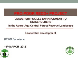 PRO-POOR REDD+ PROJECT
LEADERSHIP SKILLS ENHANCEMENT TO
STAKEHOLDERS
in the Agoro-Agu Central Forest Reserve Landscape
Leadership development
UFWG Secretariat
15th MARCH 2016
 