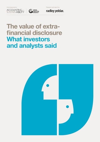 The value of extra-
financial disclosure
What investors
and analysts said
Thevalueofextra-financialdisclosureWhatinvestorsand analystssaid
Commissioned by Research and report by
The design of this document has been supported
by Radley Yeldar, leaders in corporate reporting
and communication for over 20 years.
www.ry.com
hello@ry.com
 