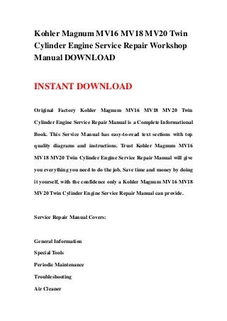 Kohler Magnum MV16 MV18 MV20 Twin
Cylinder Engine Service Repair Workshop
Manual DOWNLOAD


INSTANT DOWNLOAD

Original Factory Kohler Magnum MV16 MV18 MV20 Twin

Cylinder Engine Service Repair Manual is a Complete Informational

Book. This Service Manual has easy-to-read text sections with top

quality diagrams and instructions. Trust Kohler Magnum MV16

MV18 MV20 Twin Cylinder Engine Service Repair Manual will give

you everything you need to do the job. Save time and money by doing

it yourself, with the confidence only a Kohler Magnum MV16 MV18

MV20 Twin Cylinder Engine Service Repair Manual can provide.



Service Repair Manual Covers:



General Information

Special Tools

Periodic Maintenance

Troubleshooting

Air Cleaner
 