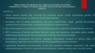 URBAN CRISIS AND TRENDS IN SUB –AFRICAN COUNTRIES AND GLOBAL
COMPERATIVE: A THREAT TO HUMAN SECURITY AND SUSTAINABLE DEVELOPMENT,
IN KENYA.
ABSTRACT
 urban centres existed and evolving for centuries across world, accelerated growth of
urbanisation in kenya is a relatively recent phenomenon.
 enormous size of urban populations and more significantly, rapid growth developing
countries have severe social, economic and physical repercussions.
 discussion argues accelerated growth of urbanisation has amplified demand for key services.
 BUY, provision of shelter and basic services ;water and sanitation, education, public health,
employment and transport has not kept pace with this increasing demand.
 furthermore, accelerated and poorly managed urbanisation resulted in various types of
atmospheric, land and water pollution thereby jeopardising human security.
 conclusion increased environmental, social and economic problems associated with rapid
urbanisation pose a threat to sustainable development, human security and, crucially, peace.
 