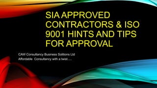 SIA APPROVED
CONTRACTORS & ISO
9001 HINTS AND TIPS
FOR APPROVAL
CAW Consultancy Business Solitions Ltd
Affordable Consultancy with a twist.....
 