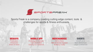 Sports Freak is a company creating cutting edge content, tools &
challenges for sports & ﬁtness enthusiasts.
WEBSITE MOBILE APP
Publication
Inﬂuencers
Share Of Voice
Challenge & Compete
User Generated
Owning Our Audience
MERCHANDISE
Online Store
Men & Women Apparel
Building Loyalty
EVENTS
Local Events
Sport Workshops
Large Conferences
 