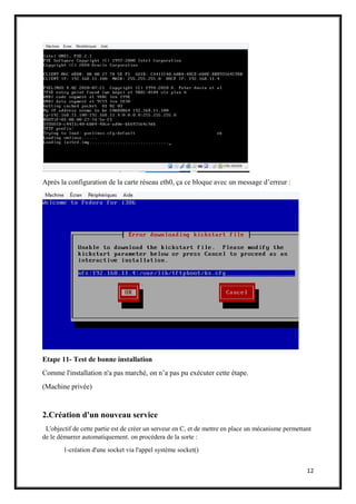 12
Après la configuration de la carte réseau eth0, ça ce bloque avec un message d’erreur :
Etape 11- Test de bonne installation
Comme l'installation n'a pas marché, on n’a pas pu exécuter cette étape.
(Machine privée)
2.Création d'un nouveau service
L'objectif de cette partie est de créer un serveur en C, et de mettre en place un mécanisme permettant
de le démarrer automatiquement. on procédera de la sorte :
1-création d'une socket via l'appel système socket()
 