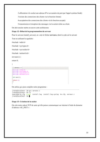 13
2-affectation à la socket une adresse IP et un numéro de port par l'appel système bind()
3-écoute des connexions des clients via la fonction listen()
4-acceptation des connexions des clients via la fonction accept()
5-transmission et réception des messages via la socket reliée au client.
On doit ensuite mettre en œuvre cette architecture
Etape 12- Début de la programmation du serveur
Pour le serveur (install_serveur), on crée le fichier serveur.c dont le code est le suivant
Tout en utilisant le squelette :
#include <stdio.h>
#include <sys/types.h>
#include <sys/socket.h>
#include <netinet/in.h>
int main () {
return 0;
}
On utilise gcc pour compiler notre programme :
Etape 13- Création de la socket
On crée notre sokcet TCP de sorte qu’elle puisse communiquer sur internet à l'aide du domaine
d’adresse «AF_INET » :
 