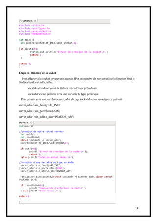14
Etape 14- Binding de la socket
Pour affecter à la socket serveur une adresse IP et un numéro de port on utilise la fonction bind() :
bind(sockefd,sockaddr,taille).
sockfd est le descripteur de fichier crée à l'étape précedente
sockaddr est un pointeur vers une variable de type générique
Pour cela on crée une variable server_addr de type sockaddr et on renseigne ce qui suit :
server_addr->sin_family=AF_INET
server_addr->sin_port=htons(2000)
server_addr->sin_addr.s_addr=INADDR_ANY
 