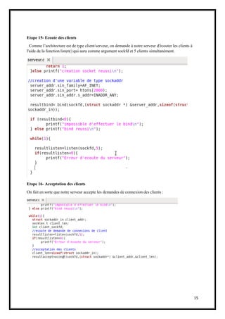 15
Etape 15- Ecoute des clients
Comme l’architecture est de type client/serveur, on demande à notre serveur d'écouter les clients à
l'aide de la fonction listen() qui aura comme argument sockfd et 5 clients simultanément.
Etape 16- Acceptation des clients
On fait en sorte que notre serveur accepte les demandes de connexion des clients :
 