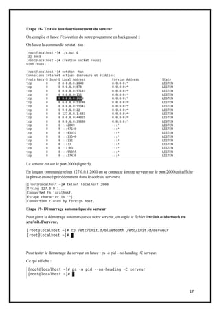 17
Etape 18- Test du bon fonctionnement du serveur
On compile et lance l’exécution du notre programme en background :
On lance la commande netstat –tan :
Le serveur est sur le port 2000 (ligne 5)
En lançant commande telnet 127.0.0.1 2000 on se connecte à notre serveur sur le port 2000 qui affiche
la phrase énoncé précédemment dans le code du serveur.c.
Etape 19- Démarrage automatique du serveur
Pour gérer le démarrage automatique de notre serveur, on copie le fichier /etc/init.d/bluetooth en
/etc/init.d/serveur.
Pour tester le démarrage du serveur on lance : ps -o pid --no-heading -C serveur.
Ce qui affiche :
 