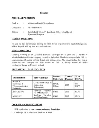 Resume
ABHIRAM PRADHAN
Email Id : abhiram.pradhan007@gmail.com
Contact No : +91-9989374176
Address : Infor(India),Pvt,Ltd,4th floor,Block-B,Q-city,Guchibowli
Hyderabad,Telegana
CAREER OBJECTIVE
To give my best performance utilizing my skills for an organization to meet challenges and
achieve its goals with my hard work and confidence.
WORK EXPERIENCE
Currently working as an Associate Software Developer for 2 years and 5 months at
Infor(India),Private Limited company Located at Hyderabad. Mainly focusing on Infor ERP LN
programming, debugging, solving defects and enhancement. Also understanding the various
techno-functional concepts and flow related to ERP LN mainly related to Indian
Localization(finance and logistic module).
EDUCATIONAL QUALIFICATION
Examination School/college
Board/
University
Year of
Passing
% or
CGPA
B.Tech in
Electronics &
Telecommunication
Engineering
C.V.Raman College of
Engineering,
Bhubaneswar
BPUT,
Odisha
2013
7.93
CGPA
AISSCE(12th)
Kendriya Vidyalaya
No-3 Mancheswar
CBSE 2009 80.2%
AISSE(10th)
Kendriya Vidyalaya
No-3 Mancheswar
CBSE 2007 93.2%
COURSES & CERTIFICATIONS
• HCL certification in convergence technology foundation.
• Cambridge ESOL entry level certificate in ESOL
 