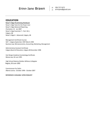 p:
e:
306.737-5671
erinnjane@gmail.comErinn-Jane Brawn
EDUCATION
Raiser’s Edge (Fundraising Database)
Raiser’s Edge Tools for the Power User
Raiser’s Edge Advanced Reporting,
Charleston, SC Jan 2007
Raiser’s Edge Essentials 7 – Part I & II,
Calgary, AB
Raiser’s Edge 6 – Advanced, Calgary, AB
Management Certificate Courses
SAIT – Calgary September 1997-March 1999
Business Law, Microeconomics, Accounting, Marketing, Management
Administrative Assistant Certificate
Calgary Board of Education, Calgary AB December 1998
Hair Design Academy Cosmetology Certificate
Moose Jaw, SK June 1995
High School Diploma Sheldon Williams Collegiate
Regina, SK June 1992
Commissioner for Oaths
Alberta Justice - October 1998 – October 2007
REFERENCES AVAILABLE UPON REQUEST
 