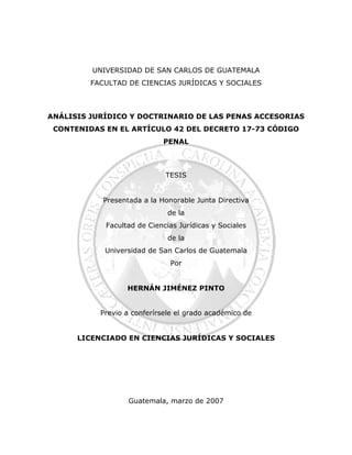 UNIVERSIDAD DE SAN CARLOS DE GUATEMALA
FACULTAD DE CIENCIAS JURÍDICAS Y SOCIALES
ANÁLISIS JURÍDICO Y DOCTRINARIO DE LAS PENAS ACCESORIAS
CONTENIDAS EN EL ARTÍCULO 42 DEL DECRETO 17-73 CÓDIGO
PENAL
TESIS
Presentada a la Honorable Junta Directiva
de la
Facultad de Ciencias Jurídicas y Sociales
de la
Universidad de San Carlos de Guatemala
Por
HERNÁN JIMÉNEZ PINTO
Previo a conferírsele el grado académico de
LICENCIADO EN CIENCIAS JURÍDICAS Y SOCIALES
Guatemala, marzo de 2007
 