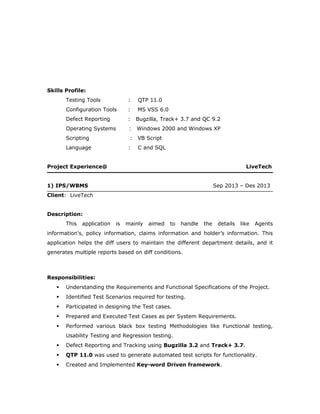Skills Profile:
Testing Tools : QTP 11.0
Configuration Tools : MS VSS 6.0
Defect Reporting : Bugzilla, Track+ 3.7 and QC 9.2
Operating Systems : Windows 2000 and Windows XP
Scripting : VB Script
Language : C and SQL
Project Experience@ LiveTech
1) IPS/WBMS Sep 2013 – Des 2013
Client: LiveTech
Description:
This application is mainly aimed to handle the details like Agents
information's, policy information, claims information and holder’s information. This
application helps the diff users to maintain the different department details, and it
generates multiple reports based on diff conditions.
Responsibilities:
 Understanding the Requirements and Functional Specifications of the Project.
 Identified Test Scenarios required for testing.
 Participated in designing the Test cases.
 Prepared and Executed Test Cases as per System Requirements.
 Performed various black box testing Methodologies like Functional testing,
Usability Testing and Regression testing.
 Defect Reporting and Tracking using Bugzilla 3.2 and Track+ 3.7.
 QTP 11.0 was used to generate automated test scripts for functionality.
 Created and Implemented Key-word Driven framework.
 