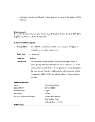  Extensively performed Manual Testing process to ensure the quality of the
software.
Environment:
Java, JSP, Servlets, Tomcat 6.0, Oracle 10g, IE 7.0/8.0, Firefox 3.4/3.6, QTP 10.0,
Bugzilla 3.2, Track+ 3.7 and Windows XP.
B.Tech Academic Projects.
Project Title : A STATCOM-Control scheme for Grid connected Wind power
system for power quality improvement
Team Size : 5 Members
Duration : 45 Days
Description : This project is mainly based on the scheme of improvement of
power quality at the Grid during when it was connected to a Wind
turbine, which leads to lack of power quality and causes damage to
the wind turbine. And this problem can be solved by using a Static
Compensator (STATCOM) and a Battery Energy Storage System
(BESS)
Personal Details:
Name : Chenchaiah Challa
Date of Birth : 09-Feb-1989
Married Status : Single
Nationality : Indian
Address for communication : Palukurivaripalem(v)
Spsr Nellore (Dist)
andhraprdesh – 524321
References:
 