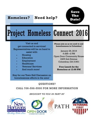 Project Homeless Connect 2016
Visit us and
get connected to services!
Representatives will be on hand to
assist with:
Housing
Education
Employment
Healthcare
Veterans’ Services
And much more!
Stay for our Town Hall Discussion on
homelessness efforts in the area!
Please join us as we seek to end
homelessness in Columbus!
January 29, 2016
9 AM—2 PM
Open Door Community House
2405 2nd Avenue
Columbus, GA 31901
Free Lunch for the
Homeless at 12:00 PM
Save
The
Date!
BROUGHT TO YOU IN PART BY
Homeless? Need help?
QUESTIONS?
CALL 706-596-5500 FOR MORE INFORMATION
 