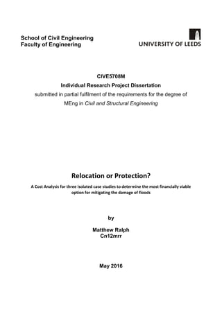 School of Civil Engineering
Faculty of Engineering
CIVE5708M
Individual Research Project Dissertation
submitted in partial fulfilment of the requirements for the degree of
MEng in Civil and Structural Engineering
Relocation or Protection?
A Cost Analysis for three isolated case studies to determine the most financially viable
option for mitigating the damage of floods
by
Matthew Ralph
Cn12mrr
May 2016
 