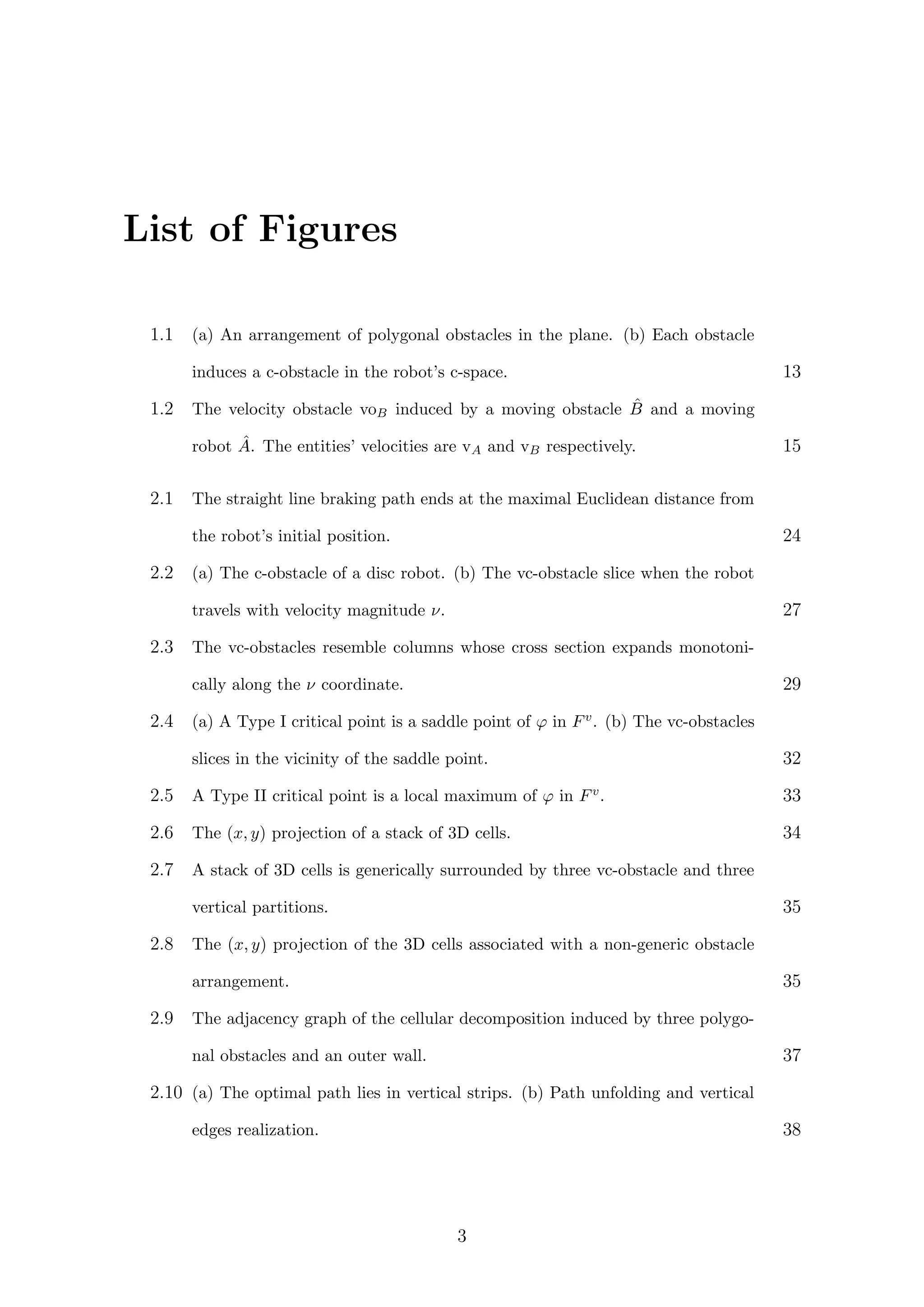 List of Figures
1.1 (a) An arrangement of polygonal obstacles in the plane. (b) Each obstacle
induces a c-obstacle in the robot’s c-space. 13
1.2 The velocity obstacle voB induced by a moving obstacle ˆB and a moving
robot ˆA. The entities’ velocities are vA and vB respectively. 15
2.1 The straight line braking path ends at the maximal Euclidean distance from
the robot’s initial position. 24
2.2 (a) The c-obstacle of a disc robot. (b) The vc-obstacle slice when the robot
travels with velocity magnitude ν. 27
2.3 The vc-obstacles resemble columns whose cross section expands monotoni-
cally along the ν coordinate. 29
2.4 (a) A Type I critical point is a saddle point of ϕ in Fv. (b) The vc-obstacles
slices in the vicinity of the saddle point. 32
2.5 A Type II critical point is a local maximum of ϕ in Fv. 33
2.6 The (x, y) projection of a stack of 3D cells. 34
2.7 A stack of 3D cells is generically surrounded by three vc-obstacle and three
vertical partitions. 35
2.8 The (x, y) projection of the 3D cells associated with a non-generic obstacle
arrangement. 35
2.9 The adjacency graph of the cellular decomposition induced by three polygo-
nal obstacles and an outer wall. 37
2.10 (a) The optimal path lies in vertical strips. (b) Path unfolding and vertical
edges realization. 38
3
 
