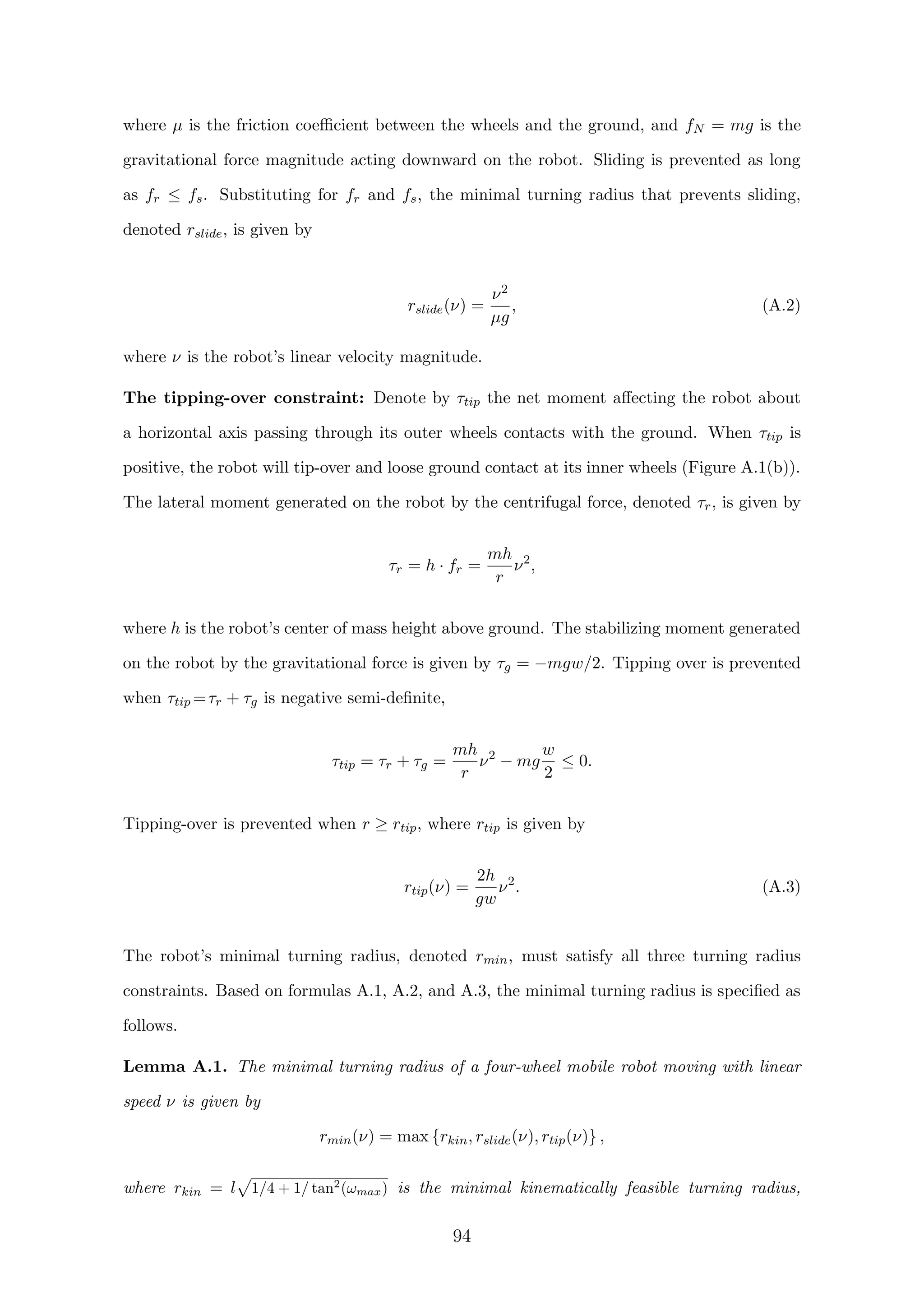 where µ is the friction coeﬃcient between the wheels and the ground, and fN = mg is the
gravitational force magnitude acting downward on the robot. Sliding is prevented as long
as fr ≤ fs. Substituting for fr and fs, the minimal turning radius that prevents sliding,
denoted rslide, is given by
rslide(ν) =
ν2
µg
, (A.2)
where ν is the robot’s linear velocity magnitude.
The tipping-over constraint: Denote by τtip the net moment aﬀecting the robot about
a horizontal axis passing through its outer wheels contacts with the ground. When τtip is
positive, the robot will tip-over and loose ground contact at its inner wheels (Figure A.1(b)).
The lateral moment generated on the robot by the centrifugal force, denoted τr, is given by
τr = h · fr =
mh
r
ν2
,
where h is the robot’s center of mass height above ground. The stabilizing moment generated
on the robot by the gravitational force is given by τg = −mgw/2. Tipping over is prevented
when τtip =τr + τg is negative semi-deﬁnite,
τtip = τr + τg =
mh
r
ν2
− mg
w
2
≤ 0.
Tipping-over is prevented when r ≥ rtip, where rtip is given by
rtip(ν) =
2h
gw
ν2
. (A.3)
The robot’s minimal turning radius, denoted rmin, must satisfy all three turning radius
constraints. Based on formulas A.1, A.2, and A.3, the minimal turning radius is speciﬁed as
follows.
Lemma A.1. The minimal turning radius of a four-wheel mobile robot moving with linear
speed ν is given by
rmin(ν) = max {rkin, rslide(ν), rtip(ν)} ,
where rkin = l 1/4 + 1/ tan2
(ωmax) is the minimal kinematically feasible turning radius,
94
 