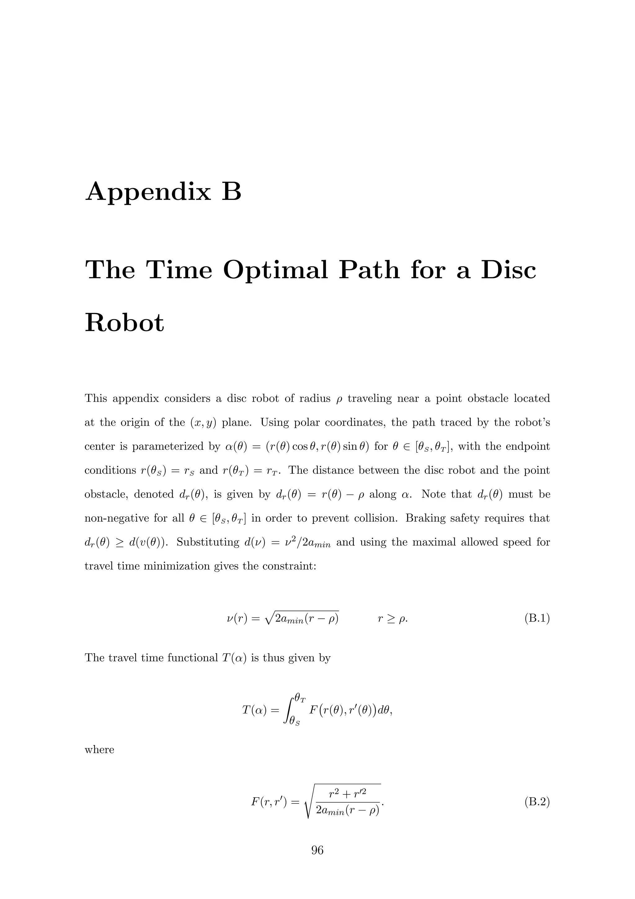 Appendix B
The Time Optimal Path for a Disc
Robot
This appendix considers a disc robot of radius ρ traveling near a point obstacle located
at the origin of the (x, y) plane. Using polar coordinates, the path traced by the robot’s
center is parameterized by α(θ) = (r(θ) cos θ, r(θ) sin θ) for θ ∈ [θS, θT ], with the endpoint
conditions r(θS) = rS and r(θT ) = rT . The distance between the disc robot and the point
obstacle, denoted dr(θ), is given by dr(θ) = r(θ) − ρ along α. Note that dr(θ) must be
non-negative for all θ ∈ [θS, θT ] in order to prevent collision. Braking safety requires that
dr(θ) ≥ d(v(θ)). Substituting d(ν) = ν2/2amin and using the maximal allowed speed for
travel time minimization gives the constraint:
ν(r) = 2amin(r − ρ) r ≥ ρ. (B.1)
The travel time functional T(α) is thus given by
T(α) =
θT
θS
F r(θ), r (θ) dθ,
where
F(r, r ) =
r2 + r 2
2amin(r − ρ)
. (B.2)
96
 