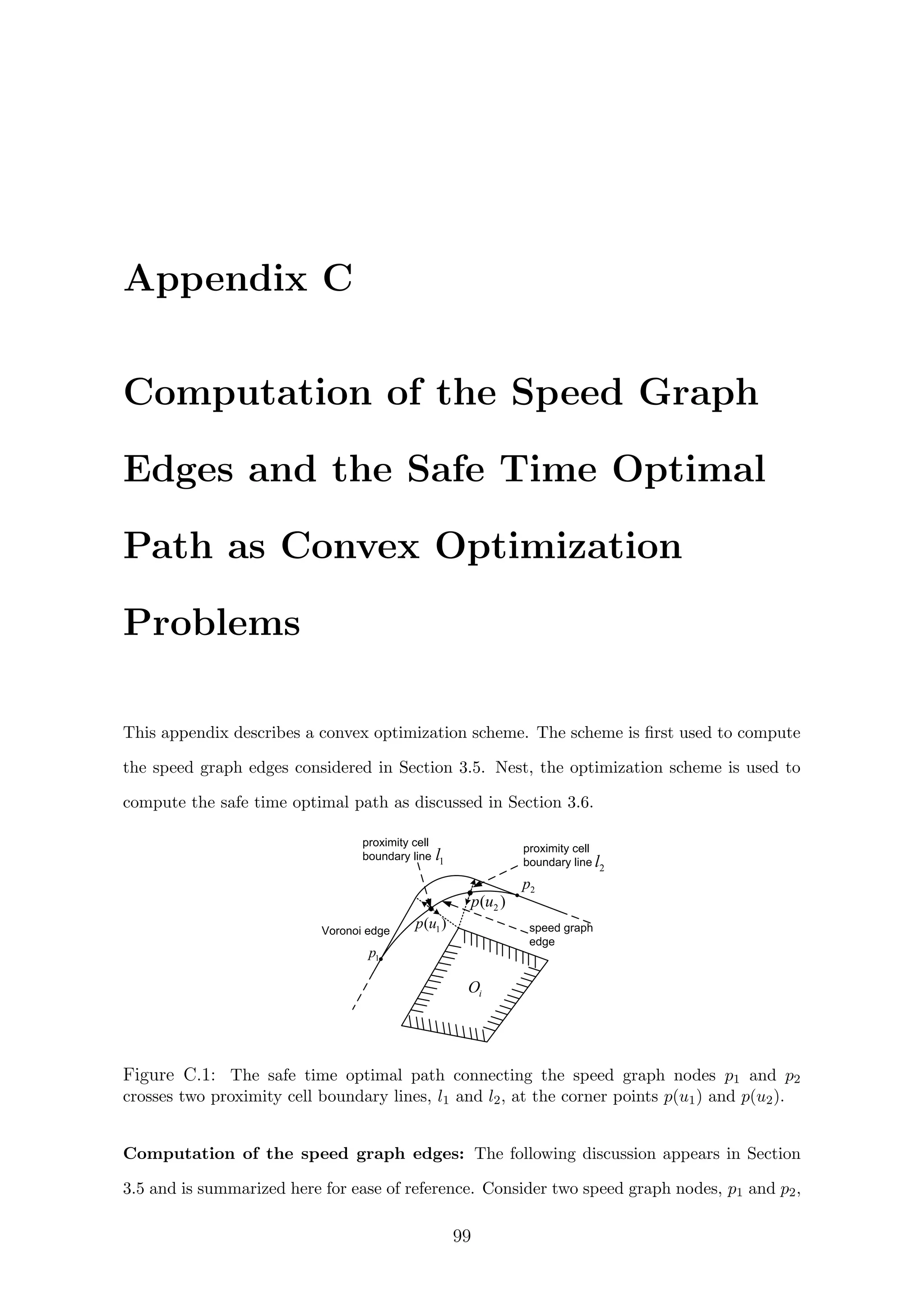 Appendix C
Computation of the Speed Graph
Edges and the Safe Time Optimal
Path as Convex Optimization
Problems
This appendix describes a convex optimization scheme. The scheme is ﬁrst used to compute
the speed graph edges considered in Section 3.5. Nest, the optimization scheme is used to
compute the safe time optimal path as discussed in Section 3.6.
proximity cell
boundary line
Voronoi edge 1( )p u
2( )p u
speed graph
edge
1p
2p
iO
1l proximity cell
boundary line 2l
Figure C.1: The safe time optimal path connecting the speed graph nodes p1 and p2
crosses two proximity cell boundary lines, l1 and l2, at the corner points p(u1) and p(u2).
Computation of the speed graph edges: The following discussion appears in Section
3.5 and is summarized here for ease of reference. Consider two speed graph nodes, p1 and p2,
99
 