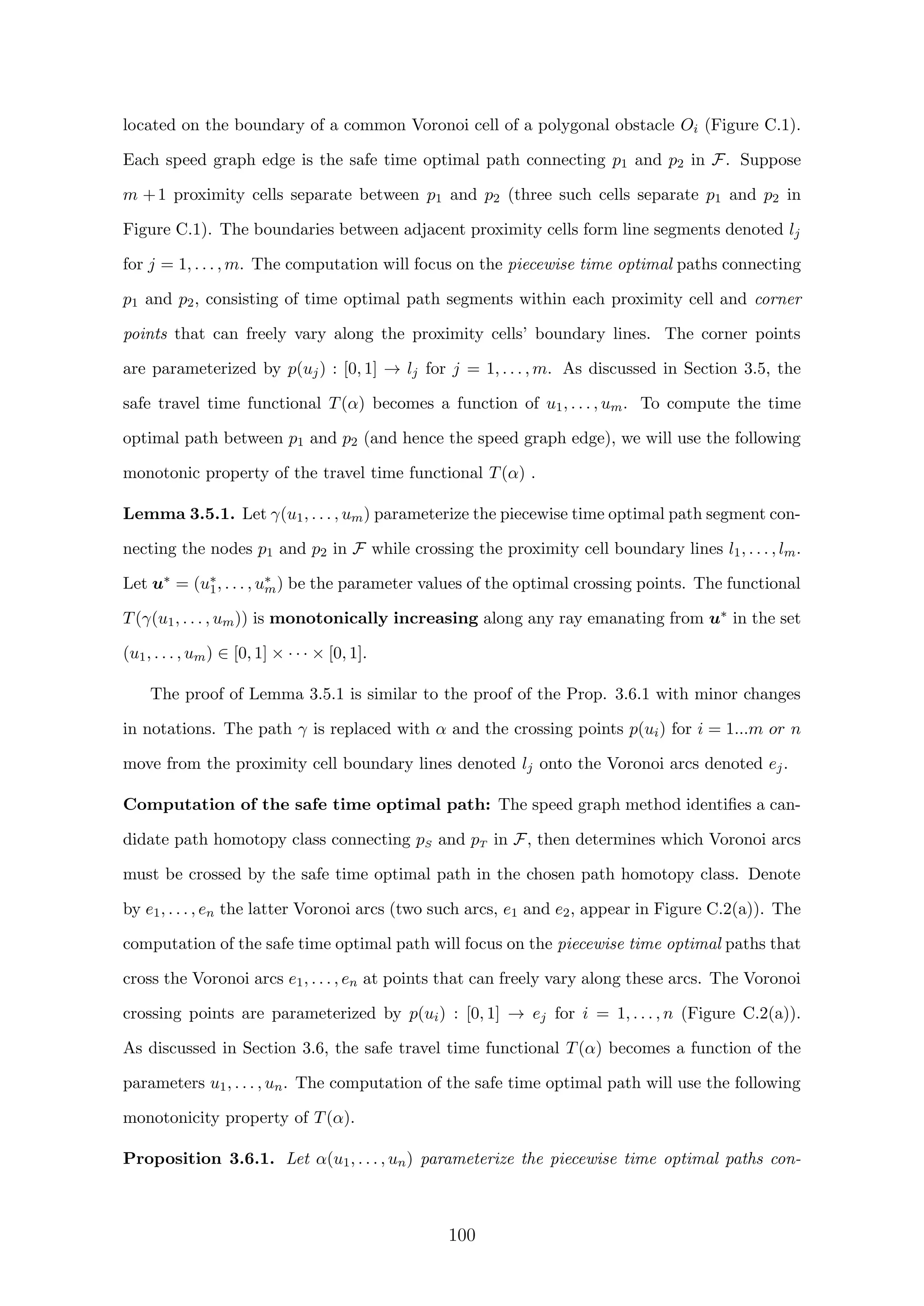 located on the boundary of a common Voronoi cell of a polygonal obstacle Oi (Figure C.1).
Each speed graph edge is the safe time optimal path connecting p1 and p2 in F. Suppose
m +1 proximity cells separate between p1 and p2 (three such cells separate p1 and p2 in
Figure C.1). The boundaries between adjacent proximity cells form line segments denoted lj
for j = 1, . . . , m. The computation will focus on the piecewise time optimal paths connecting
p1 and p2, consisting of time optimal path segments within each proximity cell and corner
points that can freely vary along the proximity cells’ boundary lines. The corner points
are parameterized by p(uj) : [0, 1] → lj for j = 1, . . . , m. As discussed in Section 3.5, the
safe travel time functional T(α) becomes a function of u1, . . . , um. To compute the time
optimal path between p1 and p2 (and hence the speed graph edge), we will use the following
monotonic property of the travel time functional T(α) .
Lemma 3.5.1. Let γ(u1, . . . , um) parameterize the piecewise time optimal path segment con-
necting the nodes p1 and p2 in F while crossing the proximity cell boundary lines l1, . . . , lm.
Let u∗ = (u∗
1, . . . , u∗
m) be the parameter values of the optimal crossing points. The functional
T(γ(u1, . . . , um)) is monotonically increasing along any ray emanating from u∗ in the set
(u1, . . . , um) ∈ [0, 1] × · · · × [0, 1].
The proof of Lemma 3.5.1 is similar to the proof of the Prop. 3.6.1 with minor changes
in notations. The path γ is replaced with α and the crossing points p(ui) for i = 1...m or n
move from the proximity cell boundary lines denoted lj onto the Voronoi arcs denoted ej.
Computation of the safe time optimal path: The speed graph method identiﬁes a can-
didate path homotopy class connecting pS and pT in F, then determines which Voronoi arcs
must be crossed by the safe time optimal path in the chosen path homotopy class. Denote
by e1, . . . , en the latter Voronoi arcs (two such arcs, e1 and e2, appear in Figure C.2(a)). The
computation of the safe time optimal path will focus on the piecewise time optimal paths that
cross the Voronoi arcs e1, . . . , en at points that can freely vary along these arcs. The Voronoi
crossing points are parameterized by p(ui) : [0, 1] → ej for i = 1, . . . , n (Figure C.2(a)).
As discussed in Section 3.6, the safe travel time functional T(α) becomes a function of the
parameters u1, . . . , un. The computation of the safe time optimal path will use the following
monotonicity property of T(α).
Proposition 3.6.1. Let α(u1, . . . , un) parameterize the piecewise time optimal paths con-
100
 