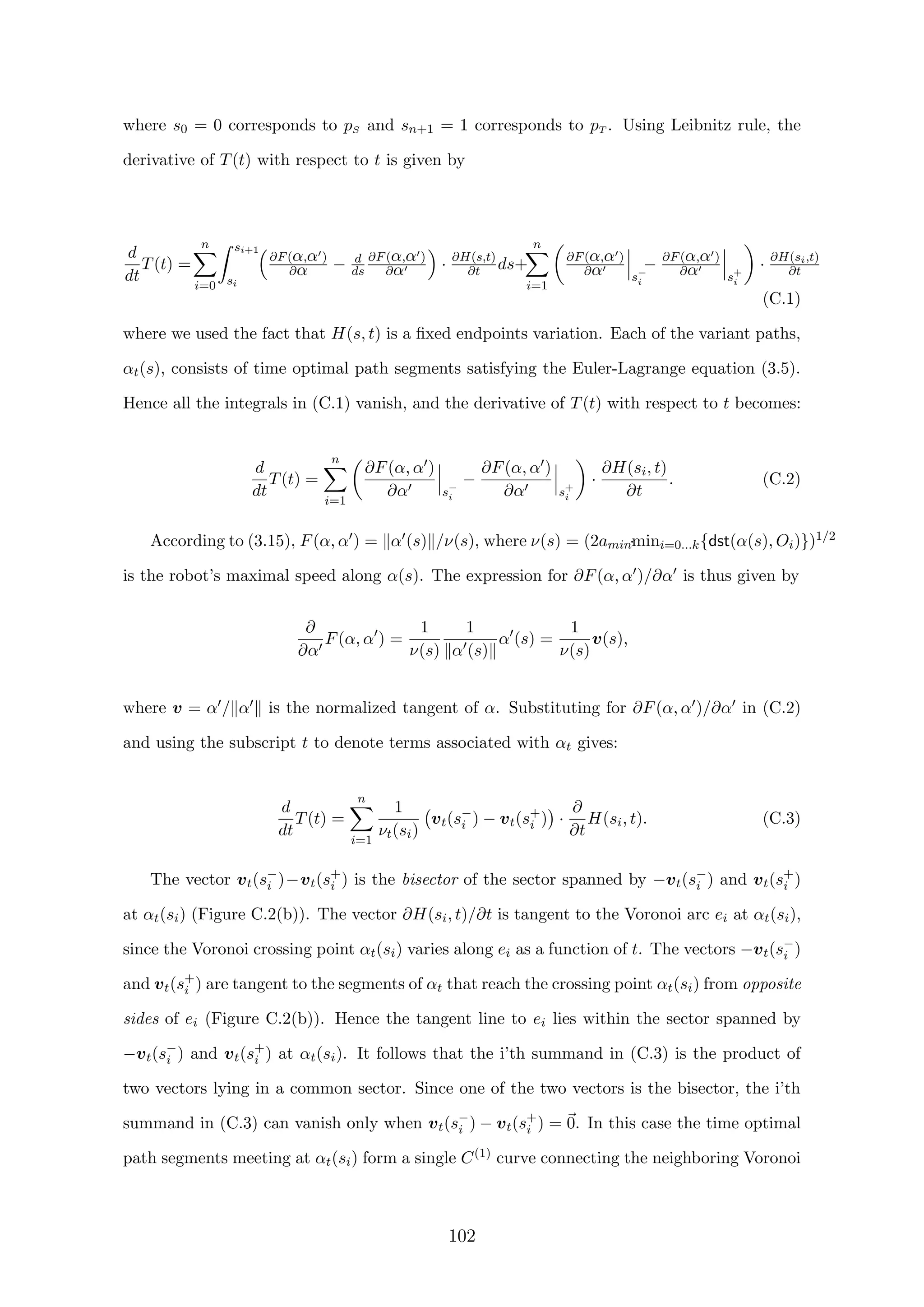 where s0 = 0 corresponds to pS and sn+1 = 1 corresponds to pT . Using Leibnitz rule, the
derivative of T(t) with respect to t is given by
d
dt
T(t) =
n
i=0
si+1
si
∂F(α,α )
∂α − d
ds
∂F(α,α )
∂α · ∂H(s,t)
∂t ds+
n
i=1
∂F(α,α )
∂α s−
i
− ∂F(α,α )
∂α s+
i
· ∂H(si,t)
∂t
(C.1)
where we used the fact that H(s, t) is a ﬁxed endpoints variation. Each of the variant paths,
αt(s), consists of time optimal path segments satisfying the Euler-Lagrange equation (3.5).
Hence all the integrals in (C.1) vanish, and the derivative of T(t) with respect to t becomes:
d
dt
T(t) =
n
i=1
∂F(α, α )
∂α s−
i
−
∂F(α, α )
∂α s+
i
·
∂H(si, t)
∂t
. (C.2)
According to (3.15), F(α, α ) = α (s) /ν(s), where ν(s) = (2amin·mini=0...k{dst(α(s), Oi)})1/2
is the robot’s maximal speed along α(s). The expression for ∂F(α, α )/∂α is thus given by
∂
∂α
F(α, α ) =
1
ν(s)
1
α (s)
α (s) =
1
ν(s)
v(s),
where v = α / α is the normalized tangent of α. Substituting for ∂F(α, α )/∂α in (C.2)
and using the subscript t to denote terms associated with αt gives:
d
dt
T(t) =
n
i=1
1
νt(si)
vt(s−
i ) − vt(s+
i ) ·
∂
∂t
H(si, t). (C.3)
The vector vt(s−
i )−vt(s+
i ) is the bisector of the sector spanned by −vt(s−
i ) and vt(s+
i )
at αt(si) (Figure C.2(b)). The vector ∂H(si, t)/∂t is tangent to the Voronoi arc ei at αt(si),
since the Voronoi crossing point αt(si) varies along ei as a function of t. The vectors −vt(s−
i )
and vt(s+
i ) are tangent to the segments of αt that reach the crossing point αt(si) from opposite
sides of ei (Figure C.2(b)). Hence the tangent line to ei lies within the sector spanned by
−vt(s−
i ) and vt(s+
i ) at αt(si). It follows that the i’th summand in (C.3) is the product of
two vectors lying in a common sector. Since one of the two vectors is the bisector, the i’th
summand in (C.3) can vanish only when vt(s−
i ) − vt(s+
i ) = 0. In this case the time optimal
path segments meeting at αt(si) form a single C(1) curve connecting the neighboring Voronoi
102
 