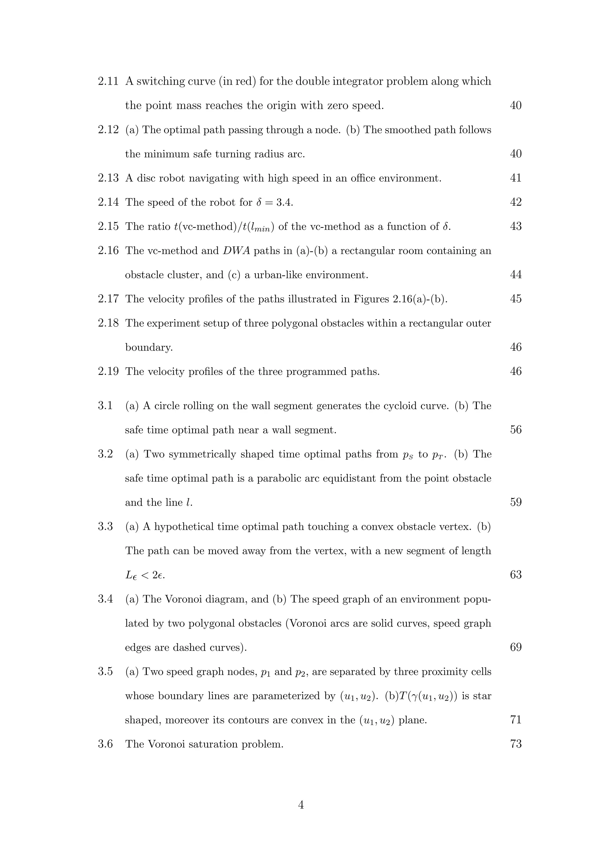 2.11 A switching curve (in red) for the double integrator problem along which
the point mass reaches the origin with zero speed. 40
2.12 (a) The optimal path passing through a node. (b) The smoothed path follows
the minimum safe turning radius arc. 40
2.13 A disc robot navigating with high speed in an oﬃce environment. 41
2.14 The speed of the robot for δ = 3.4. 42
2.15 The ratio t(vc-method)/t(lmin) of the vc-method as a function of δ. 43
2.16 The vc-method and DWA paths in (a)-(b) a rectangular room containing an
obstacle cluster, and (c) a urban-like environment. 44
2.17 The velocity proﬁles of the paths illustrated in Figures 2.16(a)-(b). 45
2.18 The experiment setup of three polygonal obstacles within a rectangular outer
boundary. 46
2.19 The velocity proﬁles of the three programmed paths. 46
3.1 (a) A circle rolling on the wall segment generates the cycloid curve. (b) The
safe time optimal path near a wall segment. 56
3.2 (a) Two symmetrically shaped time optimal paths from pS to pT . (b) The
safe time optimal path is a parabolic arc equidistant from the point obstacle
and the line l. 59
3.3 (a) A hypothetical time optimal path touching a convex obstacle vertex. (b)
The path can be moved away from the vertex, with a new segment of length
L < 2 . 63
3.4 (a) The Voronoi diagram, and (b) The speed graph of an environment popu-
lated by two polygonal obstacles (Voronoi arcs are solid curves, speed graph
edges are dashed curves). 69
3.5 (a) Two speed graph nodes, p1 and p2, are separated by three proximity cells
whose boundary lines are parameterized by (u1, u2). (b)T(γ(u1, u2)) is star
shaped, moreover its contours are convex in the (u1, u2) plane. 71
3.6 The Voronoi saturation problem. 73
4
 