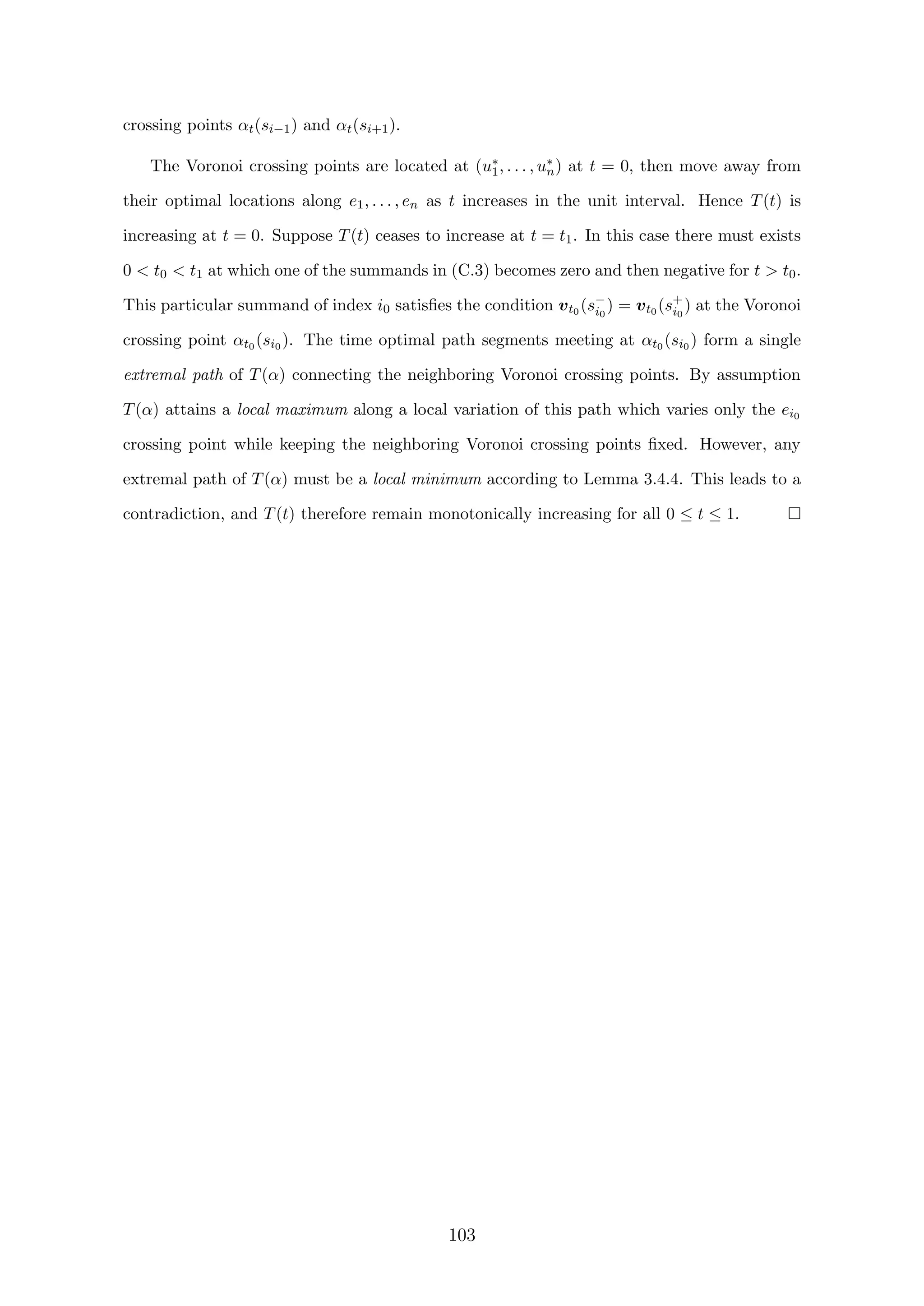 crossing points αt(si−1) and αt(si+1).
The Voronoi crossing points are located at (u∗
1, . . . , u∗
n) at t = 0, then move away from
their optimal locations along e1, . . . , en as t increases in the unit interval. Hence T(t) is
increasing at t = 0. Suppose T(t) ceases to increase at t = t1. In this case there must exists
0  t0  t1 at which one of the summands in (C.3) becomes zero and then negative for t  t0.
This particular summand of index i0 satisﬁes the condition vt0 (s−
i0
) = vt0 (s+
i0
) at the Voronoi
crossing point αt0 (si0 ). The time optimal path segments meeting at αt0 (si0 ) form a single
extremal path of T(α) connecting the neighboring Voronoi crossing points. By assumption
T(α) attains a local maximum along a local variation of this path which varies only the ei0
crossing point while keeping the neighboring Voronoi crossing points ﬁxed. However, any
extremal path of T(α) must be a local minimum according to Lemma 3.4.4. This leads to a
contradiction, and T(t) therefore remain monotonically increasing for all 0 ≤ t ≤ 1.
103
 