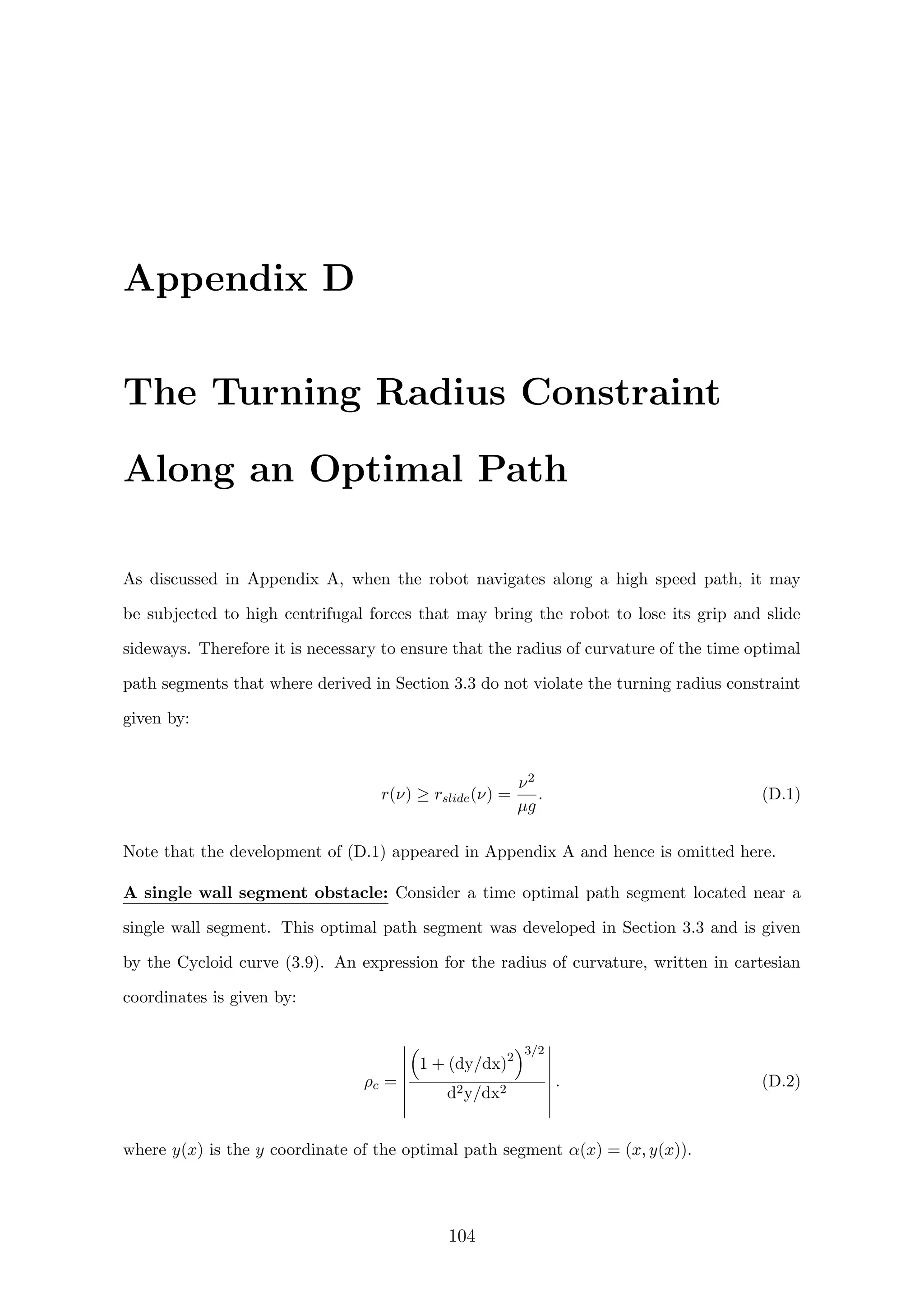 Appendix D
The Turning Radius Constraint
Along an Optimal Path
As discussed in Appendix A, when the robot navigates along a high speed path, it may
be subjected to high centrifugal forces that may bring the robot to lose its grip and slide
sideways. Therefore it is necessary to ensure that the radius of curvature of the time optimal
path segments that where derived in Section 3.3 do not violate the turning radius constraint
given by:
r(ν) ≥ rslide(ν) =
ν2
µg
. (D.1)
Note that the development of (D.1) appeared in Appendix A and hence is omitted here.
A single wall segment obstacle: Consider a time optimal path segment located near a
single wall segment. This optimal path segment was developed in Section 3.3 and is given
by the Cycloid curve (3.9). An expression for the radius of curvature, written in cartesian
coordinates is given by:
ρc =
1 + (dy/dx)2
3/2
d2y/dx2
. (D.2)
where y(x) is the y coordinate of the optimal path segment α(x) = (x, y(x)).
104
 
