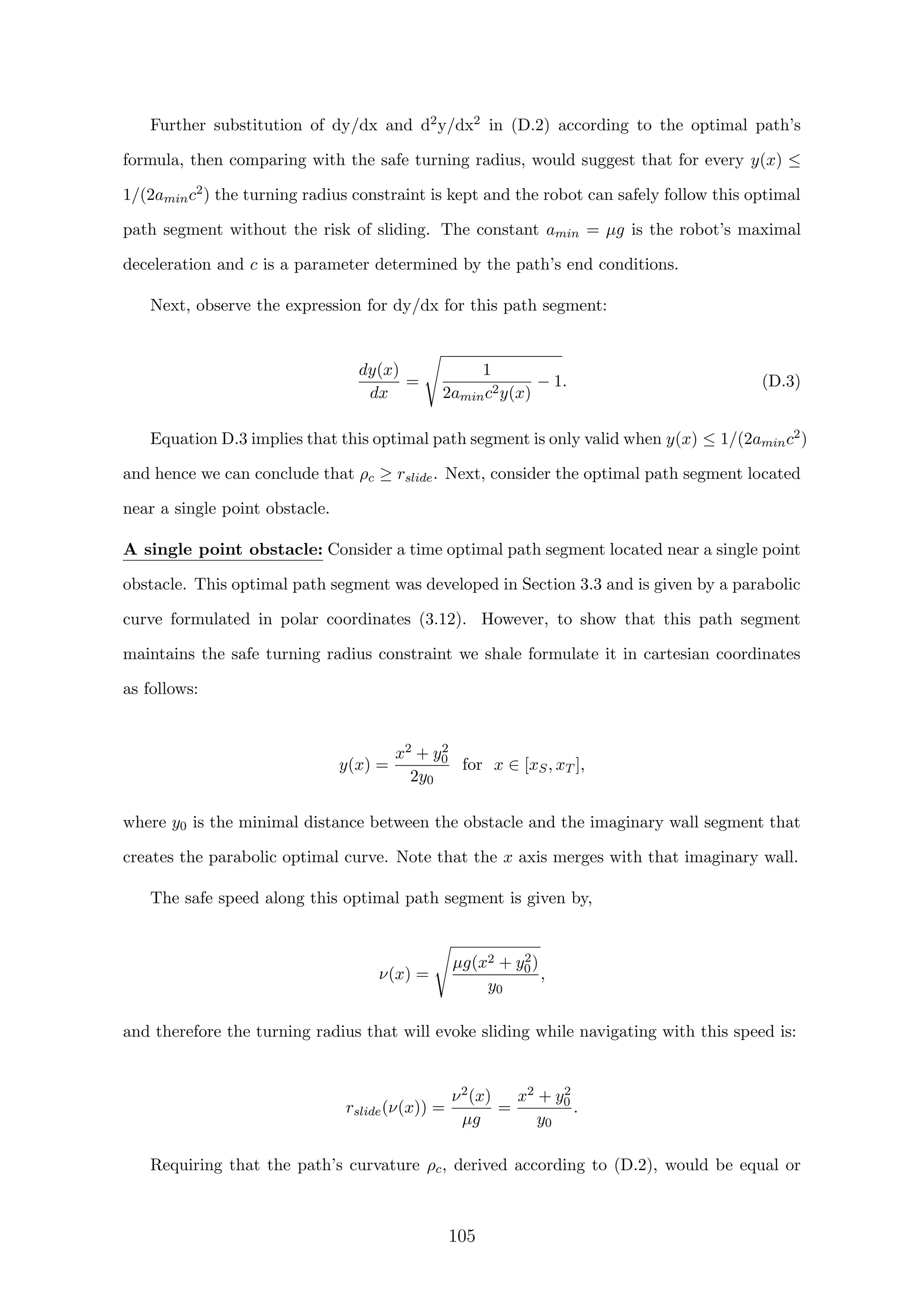 Further substitution of dy/dx and d2y/dx2 in (D.2) according to the optimal path’s
formula, then comparing with the safe turning radius, would suggest that for every y(x) ≤
1/(2aminc2) the turning radius constraint is kept and the robot can safely follow this optimal
path segment without the risk of sliding. The constant amin = µg is the robot’s maximal
deceleration and c is a parameter determined by the path’s end conditions.
Next, observe the expression for dy/dx for this path segment:
dy(x)
dx
=
1
2aminc2y(x)
− 1. (D.3)
Equation D.3 implies that this optimal path segment is only valid when y(x) ≤ 1/(2aminc2)
and hence we can conclude that ρc ≥ rslide. Next, consider the optimal path segment located
near a single point obstacle.
A single point obstacle: Consider a time optimal path segment located near a single point
obstacle. This optimal path segment was developed in Section 3.3 and is given by a parabolic
curve formulated in polar coordinates (3.12). However, to show that this path segment
maintains the safe turning radius constraint we shale formulate it in cartesian coordinates
as follows:
y(x) =
x2 + y2
0
2y0
for x ∈ [xS, xT ],
where y0 is the minimal distance between the obstacle and the imaginary wall segment that
creates the parabolic optimal curve. Note that the x axis merges with that imaginary wall.
The safe speed along this optimal path segment is given by,
ν(x) =
µg(x2 + y2
0)
y0
,
and therefore the turning radius that will evoke sliding while navigating with this speed is:
rslide(ν(x)) =
ν2(x)
µg
=
x2 + y2
0
y0
.
Requiring that the path’s curvature ρc, derived according to (D.2), would be equal or
105
 