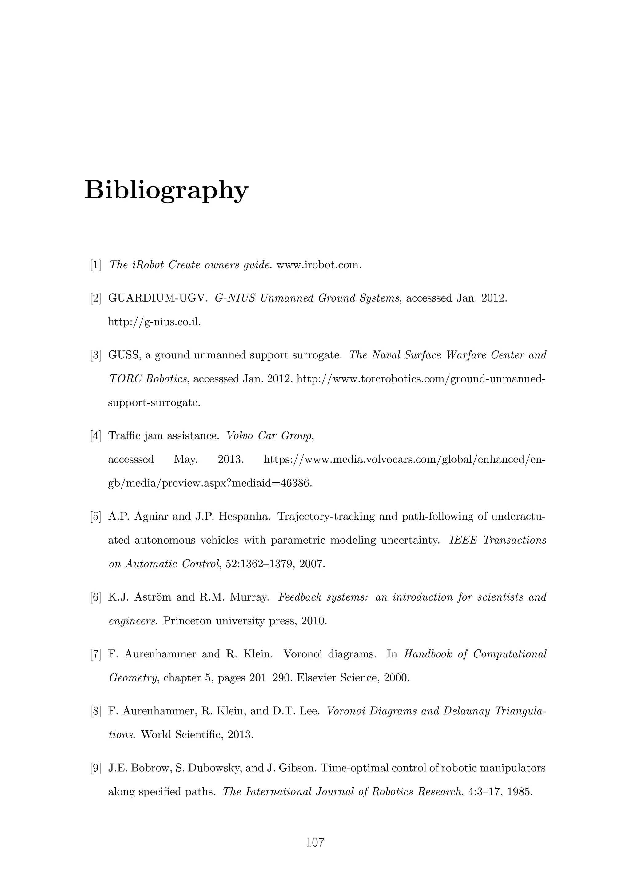 Bibliography
[1] The iRobot Create owners guide. www.irobot.com.
[2] GUARDIUM-UGV. G-NIUS Unmanned Ground Systems, accesssed Jan. 2012.
http://g-nius.co.il.
[3] GUSS, a ground unmanned support surrogate. The Naval Surface Warfare Center and
TORC Robotics, accesssed Jan. 2012. http://www.torcrobotics.com/ground-unmanned-
support-surrogate.
[4] Traﬃc jam assistance. Volvo Car Group,
accesssed May. 2013. https://www.media.volvocars.com/global/enhanced/en-
gb/media/preview.aspx?mediaid=46386.
[5] A.P. Aguiar and J.P. Hespanha. Trajectory-tracking and path-following of underactu-
ated autonomous vehicles with parametric modeling uncertainty. IEEE Transactions
on Automatic Control, 52:1362–1379, 2007.
[6] K.J. Astr¨om and R.M. Murray. Feedback systems: an introduction for scientists and
engineers. Princeton university press, 2010.
[7] F. Aurenhammer and R. Klein. Voronoi diagrams. In Handbook of Computational
Geometry, chapter 5, pages 201–290. Elsevier Science, 2000.
[8] F. Aurenhammer, R. Klein, and D.T. Lee. Voronoi Diagrams and Delaunay Triangula-
tions. World Scientiﬁc, 2013.
[9] J.E. Bobrow, S. Dubowsky, and J. Gibson. Time-optimal control of robotic manipulators
along speciﬁed paths. The International Journal of Robotics Research, 4:3–17, 1985.
107
 