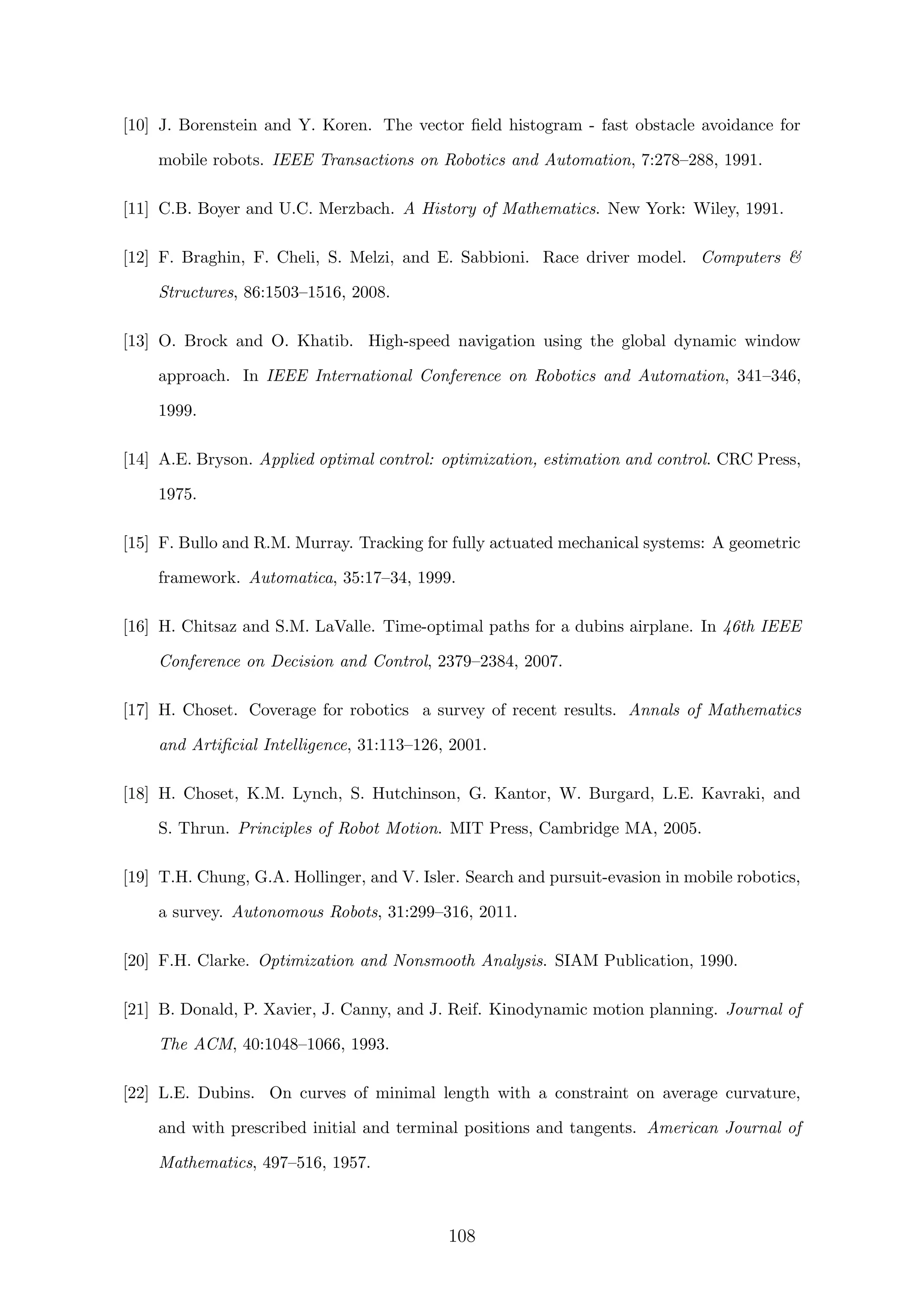 [10] J. Borenstein and Y. Koren. The vector ﬁeld histogram - fast obstacle avoidance for
mobile robots. IEEE Transactions on Robotics and Automation, 7:278–288, 1991.
[11] C.B. Boyer and U.C. Merzbach. A History of Mathematics. New York: Wiley, 1991.
[12] F. Braghin, F. Cheli, S. Melzi, and E. Sabbioni. Race driver model. Computers 
Structures, 86:1503–1516, 2008.
[13] O. Brock and O. Khatib. High-speed navigation using the global dynamic window
approach. In IEEE International Conference on Robotics and Automation, 341–346,
1999.
[14] A.E. Bryson. Applied optimal control: optimization, estimation and control. CRC Press,
1975.
[15] F. Bullo and R.M. Murray. Tracking for fully actuated mechanical systems: A geometric
framework. Automatica, 35:17–34, 1999.
[16] H. Chitsaz and S.M. LaValle. Time-optimal paths for a dubins airplane. In 46th IEEE
Conference on Decision and Control, 2379–2384, 2007.
[17] H. Choset. Coverage for robotics a survey of recent results. Annals of Mathematics
and Artiﬁcial Intelligence, 31:113–126, 2001.
[18] H. Choset, K.M. Lynch, S. Hutchinson, G. Kantor, W. Burgard, L.E. Kavraki, and
S. Thrun. Principles of Robot Motion. MIT Press, Cambridge MA, 2005.
[19] T.H. Chung, G.A. Hollinger, and V. Isler. Search and pursuit-evasion in mobile robotics,
a survey. Autonomous Robots, 31:299–316, 2011.
[20] F.H. Clarke. Optimization and Nonsmooth Analysis. SIAM Publication, 1990.
[21] B. Donald, P. Xavier, J. Canny, and J. Reif. Kinodynamic motion planning. Journal of
The ACM, 40:1048–1066, 1993.
[22] L.E. Dubins. On curves of minimal length with a constraint on average curvature,
and with prescribed initial and terminal positions and tangents. American Journal of
Mathematics, 497–516, 1957.
108
 