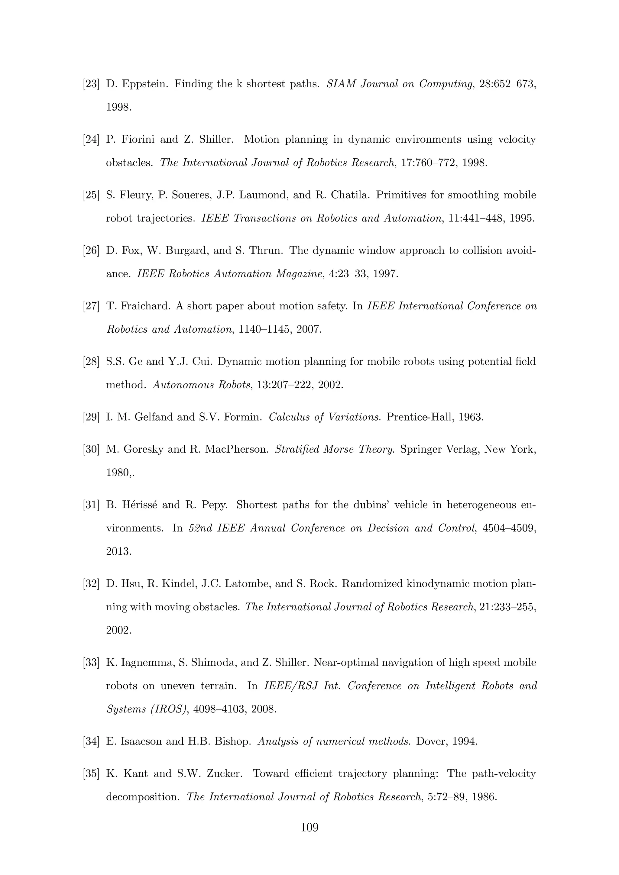 [23] D. Eppstein. Finding the k shortest paths. SIAM Journal on Computing, 28:652–673,
1998.
[24] P. Fiorini and Z. Shiller. Motion planning in dynamic environments using velocity
obstacles. The International Journal of Robotics Research, 17:760–772, 1998.
[25] S. Fleury, P. Soueres, J.P. Laumond, and R. Chatila. Primitives for smoothing mobile
robot trajectories. IEEE Transactions on Robotics and Automation, 11:441–448, 1995.
[26] D. Fox, W. Burgard, and S. Thrun. The dynamic window approach to collision avoid-
ance. IEEE Robotics Automation Magazine, 4:23–33, 1997.
[27] T. Fraichard. A short paper about motion safety. In IEEE International Conference on
Robotics and Automation, 1140–1145, 2007.
[28] S.S. Ge and Y.J. Cui. Dynamic motion planning for mobile robots using potential ﬁeld
method. Autonomous Robots, 13:207–222, 2002.
[29] I. M. Gelfand and S.V. Formin. Calculus of Variations. Prentice-Hall, 1963.
[30] M. Goresky and R. MacPherson. Stratiﬁed Morse Theory. Springer Verlag, New York,
1980,.
[31] B. H´eriss´e and R. Pepy. Shortest paths for the dubins’ vehicle in heterogeneous en-
vironments. In 52nd IEEE Annual Conference on Decision and Control, 4504–4509,
2013.
[32] D. Hsu, R. Kindel, J.C. Latombe, and S. Rock. Randomized kinodynamic motion plan-
ning with moving obstacles. The International Journal of Robotics Research, 21:233–255,
2002.
[33] K. Iagnemma, S. Shimoda, and Z. Shiller. Near-optimal navigation of high speed mobile
robots on uneven terrain. In IEEE/RSJ Int. Conference on Intelligent Robots and
Systems (IROS), 4098–4103, 2008.
[34] E. Isaacson and H.B. Bishop. Analysis of numerical methods. Dover, 1994.
[35] K. Kant and S.W. Zucker. Toward eﬃcient trajectory planning: The path-velocity
decomposition. The International Journal of Robotics Research, 5:72–89, 1986.
109
 