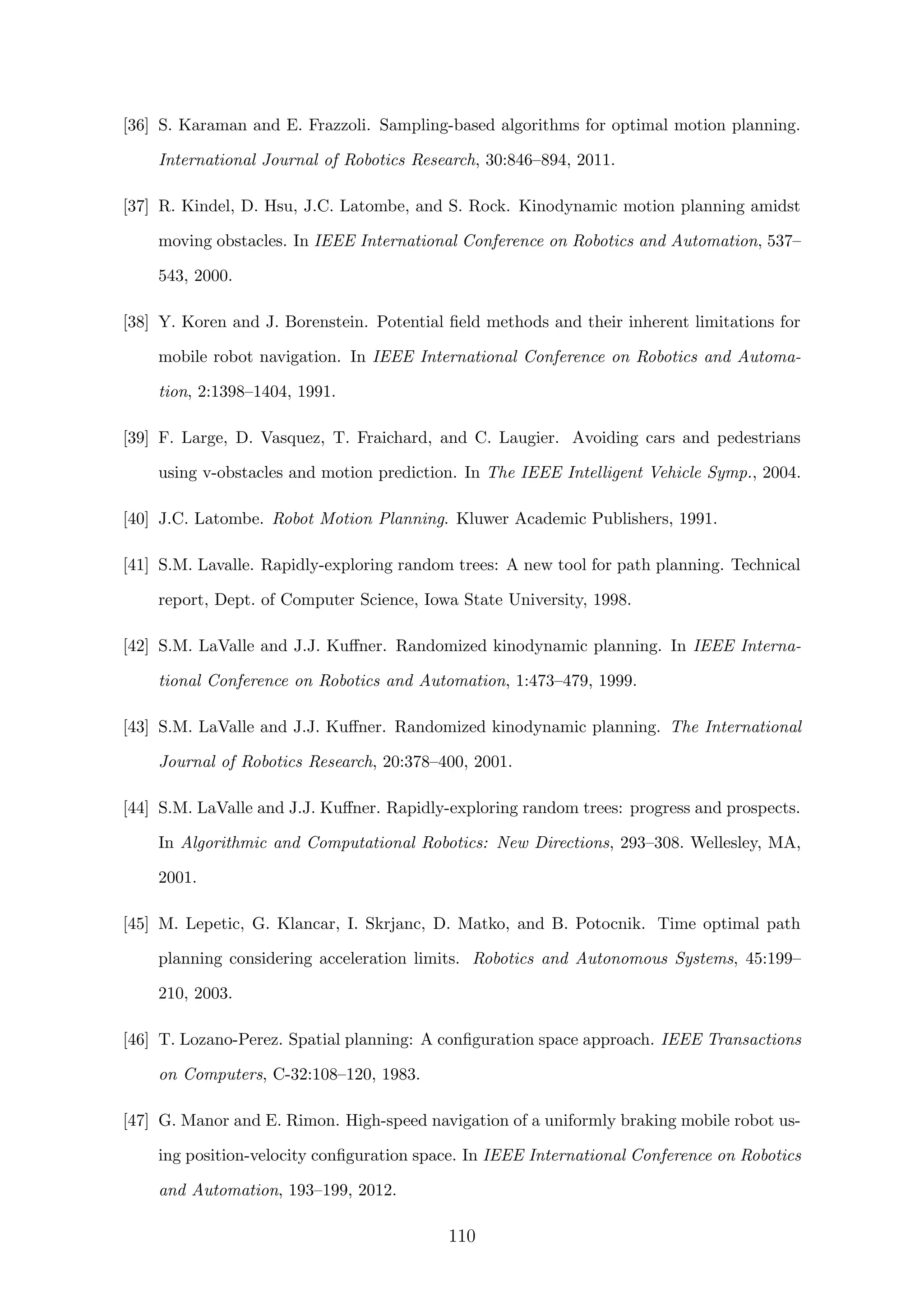 [36] S. Karaman and E. Frazzoli. Sampling-based algorithms for optimal motion planning.
International Journal of Robotics Research, 30:846–894, 2011.
[37] R. Kindel, D. Hsu, J.C. Latombe, and S. Rock. Kinodynamic motion planning amidst
moving obstacles. In IEEE International Conference on Robotics and Automation, 537–
543, 2000.
[38] Y. Koren and J. Borenstein. Potential ﬁeld methods and their inherent limitations for
mobile robot navigation. In IEEE International Conference on Robotics and Automa-
tion, 2:1398–1404, 1991.
[39] F. Large, D. Vasquez, T. Fraichard, and C. Laugier. Avoiding cars and pedestrians
using v-obstacles and motion prediction. In The IEEE Intelligent Vehicle Symp., 2004.
[40] J.C. Latombe. Robot Motion Planning. Kluwer Academic Publishers, 1991.
[41] S.M. Lavalle. Rapidly-exploring random trees: A new tool for path planning. Technical
report, Dept. of Computer Science, Iowa State University, 1998.
[42] S.M. LaValle and J.J. Kuﬀner. Randomized kinodynamic planning. In IEEE Interna-
tional Conference on Robotics and Automation, 1:473–479, 1999.
[43] S.M. LaValle and J.J. Kuﬀner. Randomized kinodynamic planning. The International
Journal of Robotics Research, 20:378–400, 2001.
[44] S.M. LaValle and J.J. Kuﬀner. Rapidly-exploring random trees: progress and prospects.
In Algorithmic and Computational Robotics: New Directions, 293–308. Wellesley, MA,
2001.
[45] M. Lepetic, G. Klancar, I. Skrjanc, D. Matko, and B. Potocnik. Time optimal path
planning considering acceleration limits. Robotics and Autonomous Systems, 45:199–
210, 2003.
[46] T. Lozano-Perez. Spatial planning: A conﬁguration space approach. IEEE Transactions
on Computers, C-32:108–120, 1983.
[47] G. Manor and E. Rimon. High-speed navigation of a uniformly braking mobile robot us-
ing position-velocity conﬁguration space. In IEEE International Conference on Robotics
and Automation, 193–199, 2012.
110
 