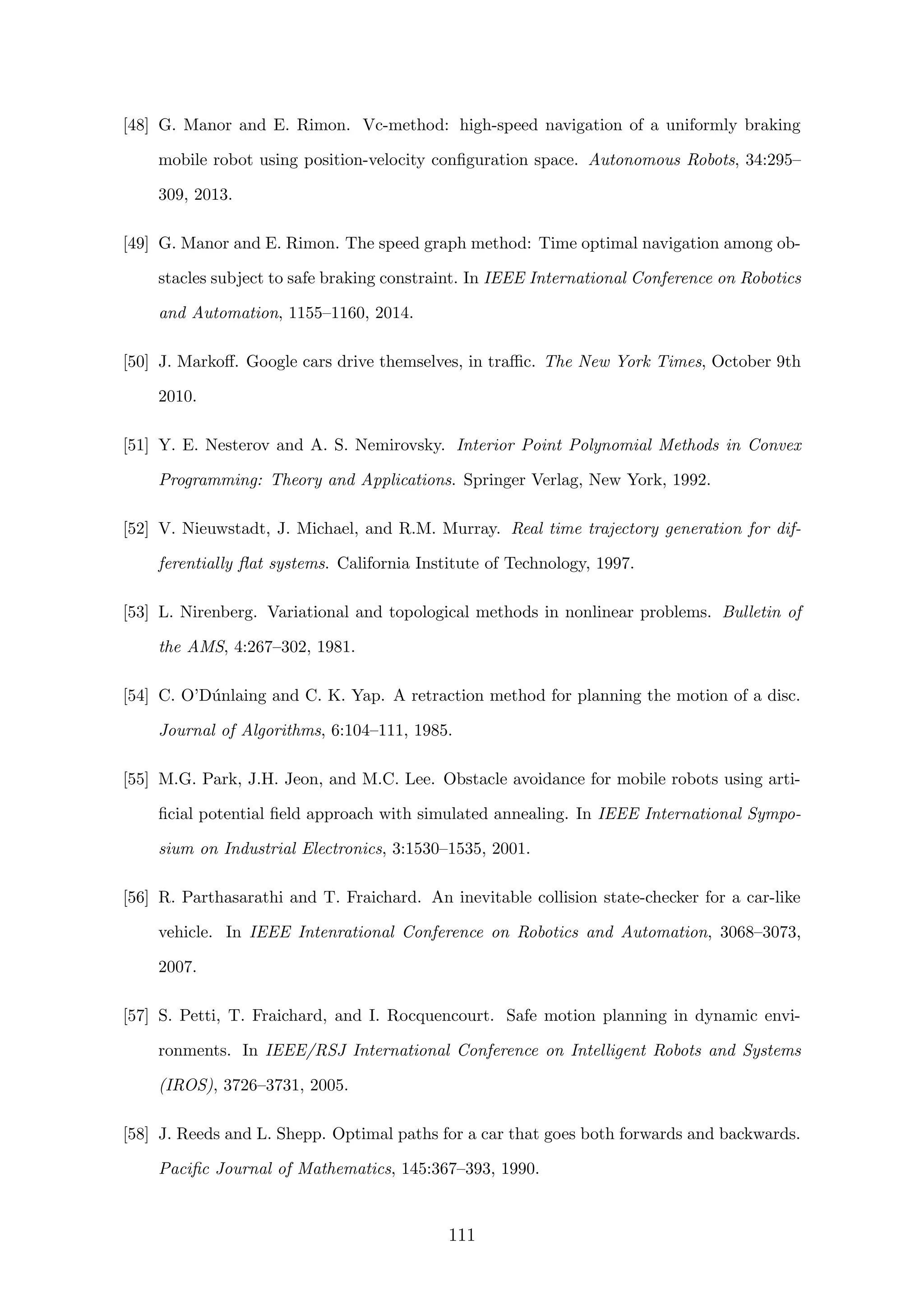 [48] G. Manor and E. Rimon. Vc-method: high-speed navigation of a uniformly braking
mobile robot using position-velocity conﬁguration space. Autonomous Robots, 34:295–
309, 2013.
[49] G. Manor and E. Rimon. The speed graph method: Time optimal navigation among ob-
stacles subject to safe braking constraint. In IEEE International Conference on Robotics
and Automation, 1155–1160, 2014.
[50] J. Markoﬀ. Google cars drive themselves, in traﬃc. The New York Times, October 9th
2010.
[51] Y. E. Nesterov and A. S. Nemirovsky. Interior Point Polynomial Methods in Convex
Programming: Theory and Applications. Springer Verlag, New York, 1992.
[52] V. Nieuwstadt, J. Michael, and R.M. Murray. Real time trajectory generation for dif-
ferentially ﬂat systems. California Institute of Technology, 1997.
[53] L. Nirenberg. Variational and topological methods in nonlinear problems. Bulletin of
the AMS, 4:267–302, 1981.
[54] C. O’D´unlaing and C. K. Yap. A retraction method for planning the motion of a disc.
Journal of Algorithms, 6:104–111, 1985.
[55] M.G. Park, J.H. Jeon, and M.C. Lee. Obstacle avoidance for mobile robots using arti-
ﬁcial potential ﬁeld approach with simulated annealing. In IEEE International Sympo-
sium on Industrial Electronics, 3:1530–1535, 2001.
[56] R. Parthasarathi and T. Fraichard. An inevitable collision state-checker for a car-like
vehicle. In IEEE Intenrational Conference on Robotics and Automation, 3068–3073,
2007.
[57] S. Petti, T. Fraichard, and I. Rocquencourt. Safe motion planning in dynamic envi-
ronments. In IEEE/RSJ International Conference on Intelligent Robots and Systems
(IROS), 3726–3731, 2005.
[58] J. Reeds and L. Shepp. Optimal paths for a car that goes both forwards and backwards.
Paciﬁc Journal of Mathematics, 145:367–393, 1990.
111
 