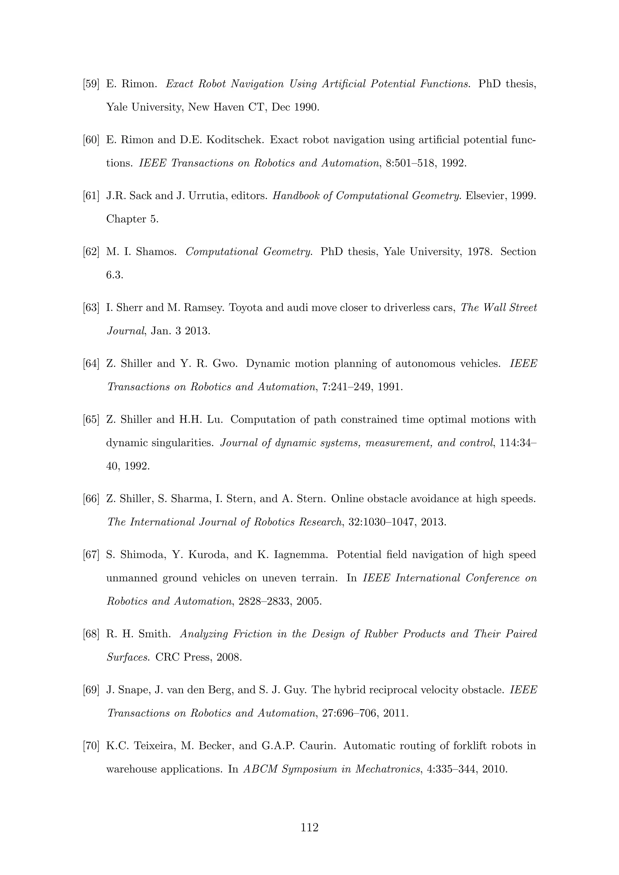 [59] E. Rimon. Exact Robot Navigation Using Artiﬁcial Potential Functions. PhD thesis,
Yale University, New Haven CT, Dec 1990.
[60] E. Rimon and D.E. Koditschek. Exact robot navigation using artiﬁcial potential func-
tions. IEEE Transactions on Robotics and Automation, 8:501–518, 1992.
[61] J.R. Sack and J. Urrutia, editors. Handbook of Computational Geometry. Elsevier, 1999.
Chapter 5.
[62] M. I. Shamos. Computational Geometry. PhD thesis, Yale University, 1978. Section
6.3.
[63] I. Sherr and M. Ramsey. Toyota and audi move closer to driverless cars, The Wall Street
Journal, Jan. 3 2013.
[64] Z. Shiller and Y. R. Gwo. Dynamic motion planning of autonomous vehicles. IEEE
Transactions on Robotics and Automation, 7:241–249, 1991.
[65] Z. Shiller and H.H. Lu. Computation of path constrained time optimal motions with
dynamic singularities. Journal of dynamic systems, measurement, and control, 114:34–
40, 1992.
[66] Z. Shiller, S. Sharma, I. Stern, and A. Stern. Online obstacle avoidance at high speeds.
The International Journal of Robotics Research, 32:1030–1047, 2013.
[67] S. Shimoda, Y. Kuroda, and K. Iagnemma. Potential ﬁeld navigation of high speed
unmanned ground vehicles on uneven terrain. In IEEE International Conference on
Robotics and Automation, 2828–2833, 2005.
[68] R. H. Smith. Analyzing Friction in the Design of Rubber Products and Their Paired
Surfaces. CRC Press, 2008.
[69] J. Snape, J. van den Berg, and S. J. Guy. The hybrid reciprocal velocity obstacle. IEEE
Transactions on Robotics and Automation, 27:696–706, 2011.
[70] K.C. Teixeira, M. Becker, and G.A.P. Caurin. Automatic routing of forklift robots in
warehouse applications. In ABCM Symposium in Mechatronics, 4:335–344, 2010.
112
 