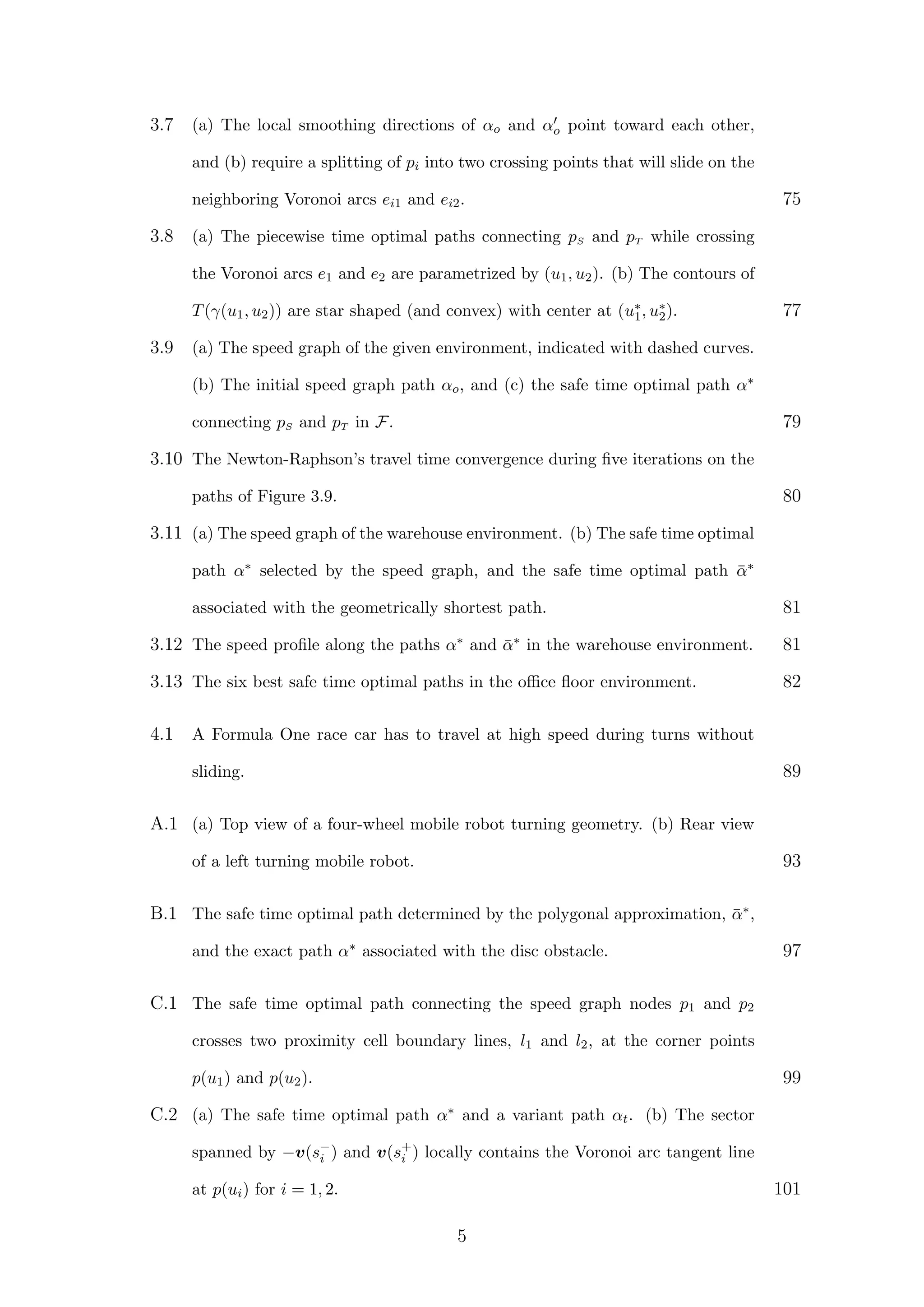 3.7 (a) The local smoothing directions of αo and αo point toward each other,
and (b) require a splitting of pi into two crossing points that will slide on the
neighboring Voronoi arcs ei1 and ei2. 75
3.8 (a) The piecewise time optimal paths connecting pS and pT while crossing
the Voronoi arcs e1 and e2 are parametrized by (u1, u2). (b) The contours of
T(γ(u1, u2)) are star shaped (and convex) with center at (u∗
1, u∗
2). 77
3.9 (a) The speed graph of the given environment, indicated with dashed curves.
(b) The initial speed graph path αo, and (c) the safe time optimal path α∗
connecting pS and pT in F. 79
3.10 The Newton-Raphson’s travel time convergence during ﬁve iterations on the
paths of Figure 3.9. 80
3.11 (a) The speed graph of the warehouse environment. (b) The safe time optimal
path α∗ selected by the speed graph, and the safe time optimal path ¯α∗
associated with the geometrically shortest path. 81
3.12 The speed proﬁle along the paths α∗ and ¯α∗ in the warehouse environment. 81
3.13 The six best safe time optimal paths in the oﬃce ﬂoor environment. 82
4.1 A Formula One race car has to travel at high speed during turns without
sliding. 89
A.1 (a) Top view of a four-wheel mobile robot turning geometry. (b) Rear view
of a left turning mobile robot. 93
B.1 The safe time optimal path determined by the polygonal approximation, ¯α∗,
and the exact path α∗ associated with the disc obstacle. 97
C.1 The safe time optimal path connecting the speed graph nodes p1 and p2
crosses two proximity cell boundary lines, l1 and l2, at the corner points
p(u1) and p(u2). 99
C.2 (a) The safe time optimal path α∗ and a variant path αt. (b) The sector
spanned by −v(s−
i ) and v(s+
i ) locally contains the Voronoi arc tangent line
at p(ui) for i = 1, 2. 101
5
 