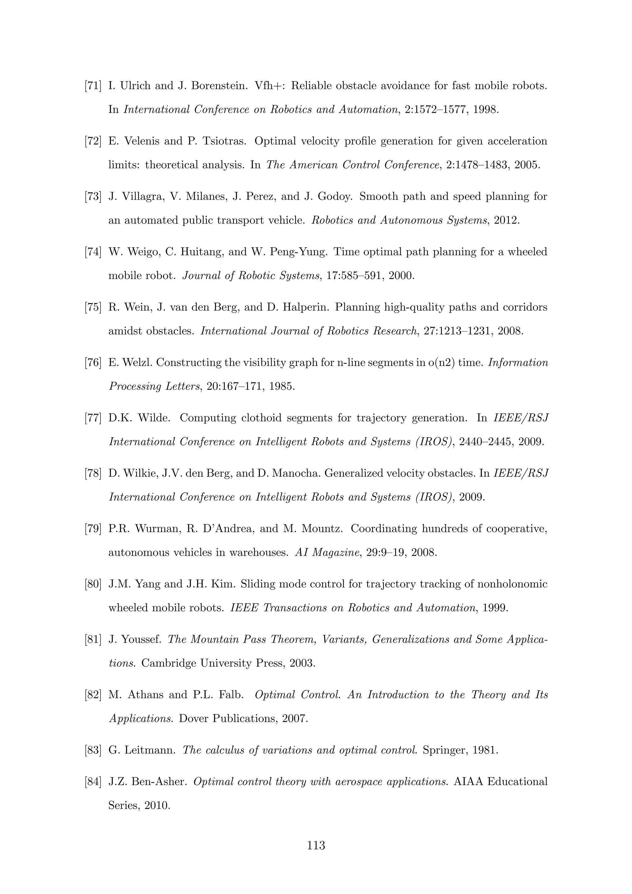 [71] I. Ulrich and J. Borenstein. Vfh+: Reliable obstacle avoidance for fast mobile robots.
In International Conference on Robotics and Automation, 2:1572–1577, 1998.
[72] E. Velenis and P. Tsiotras. Optimal velocity proﬁle generation for given acceleration
limits: theoretical analysis. In The American Control Conference, 2:1478–1483, 2005.
[73] J. Villagra, V. Milanes, J. Perez, and J. Godoy. Smooth path and speed planning for
an automated public transport vehicle. Robotics and Autonomous Systems, 2012.
[74] W. Weigo, C. Huitang, and W. Peng-Yung. Time optimal path planning for a wheeled
mobile robot. Journal of Robotic Systems, 17:585–591, 2000.
[75] R. Wein, J. van den Berg, and D. Halperin. Planning high-quality paths and corridors
amidst obstacles. International Journal of Robotics Research, 27:1213–1231, 2008.
[76] E. Welzl. Constructing the visibility graph for n-line segments in o(n2) time. Information
Processing Letters, 20:167–171, 1985.
[77] D.K. Wilde. Computing clothoid segments for trajectory generation. In IEEE/RSJ
International Conference on Intelligent Robots and Systems (IROS), 2440–2445, 2009.
[78] D. Wilkie, J.V. den Berg, and D. Manocha. Generalized velocity obstacles. In IEEE/RSJ
International Conference on Intelligent Robots and Systems (IROS), 2009.
[79] P.R. Wurman, R. D’Andrea, and M. Mountz. Coordinating hundreds of cooperative,
autonomous vehicles in warehouses. AI Magazine, 29:9–19, 2008.
[80] J.M. Yang and J.H. Kim. Sliding mode control for trajectory tracking of nonholonomic
wheeled mobile robots. IEEE Transactions on Robotics and Automation, 1999.
[81] J. Youssef. The Mountain Pass Theorem, Variants, Generalizations and Some Applica-
tions. Cambridge University Press, 2003.
[82] M. Athans and P.L. Falb. Optimal Control. An Introduction to the Theory and Its
Applications. Dover Publications, 2007.
[83] G. Leitmann. The calculus of variations and optimal control. Springer, 1981.
[84] J.Z. Ben-Asher. Optimal control theory with aerospace applications. AIAA Educational
Series, 2010.
113
 