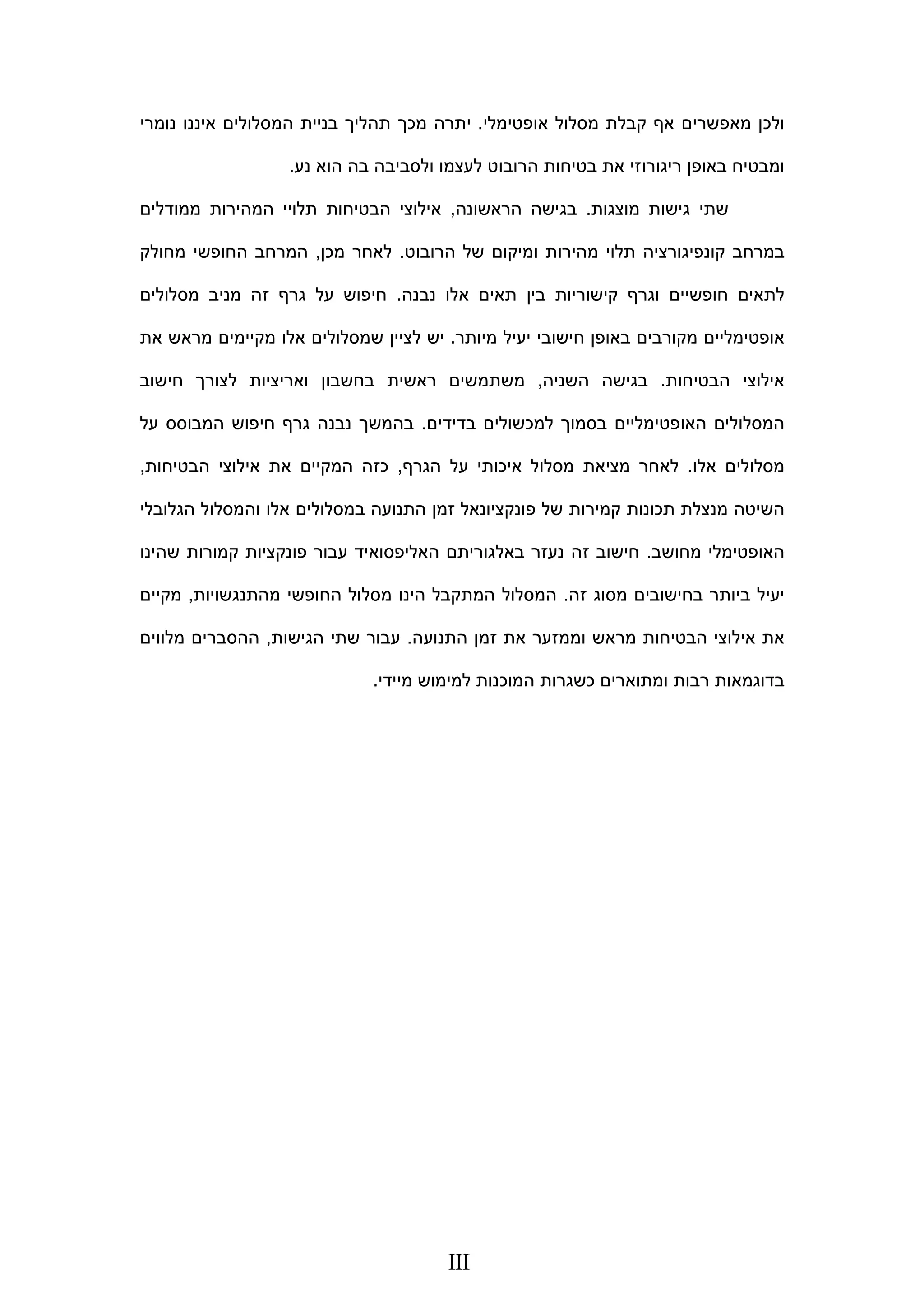 ‫מאפשרים‬ ‫ולכן‬‫קבלת‬ ‫אף‬‫אופטימלי‬ ‫מסלול‬.‫נומרי‬ ‫איננו‬ ‫המסלולים‬ ‫בניית‬ ‫תהליך‬ ‫מכך‬ ‫יתרה‬
‫נע‬ ‫הוא‬ ‫בה‬ ‫ולסביבה‬ ‫לעצמו‬ ‫הרובוט‬ ‫בטיחות‬ ‫את‬ ‫ריגורוזי‬ ‫באופן‬ ‫ומבטיח‬.
‫גי‬ ‫שתי‬‫מוצגות‬ ‫שות‬.‫הראשונה‬ ‫בגישה‬,‫אילו‬‫הבטיחו‬ ‫צי‬‫ממודלים‬ ‫המהירות‬ ‫תלויי‬ ‫ת‬
‫ומיקום‬ ‫מהירות‬ ‫תלוי‬ ‫קונפיגורציה‬ ‫במרחב‬‫של‬‫הרובוט‬.‫מכן‬ ‫לאחר‬,‫מחולק‬ ‫החופשי‬ ‫המרחב‬
‫אלו‬ ‫תאים‬ ‫בין‬ ‫קישוריות‬ ‫וגרף‬ ‫חופשיים‬ ‫לתאים‬‫נבנה‬.‫מסלולים‬ ‫מניב‬ ‫זה‬ ‫גרף‬ ‫על‬ ‫חיפוש‬
‫מיותר‬ ‫יעיל‬ ‫חישובי‬ ‫באופן‬ ‫מקורבים‬ ‫אופטימליים‬.‫מראש‬ ‫מקיימים‬ ‫אלו‬ ‫שמסלולים‬ ‫לציין‬ ‫יש‬‫את‬
‫הבטיחות‬ ‫אילוצי‬.‫ב‬‫השניה‬ ‫גישה‬,‫משתמש‬‫ים‬‫ראשית‬‫ואריצ‬ ‫בחשבון‬‫י‬‫חישוב‬ ‫לצורך‬ ‫ות‬
‫בדידים‬ ‫למכשולים‬ ‫בסמוך‬ ‫האופטימליים‬ ‫המסלולים‬.‫על‬ ‫המבוסס‬ ‫חיפוש‬ ‫גרף‬ ‫נבנה‬ ‫בהמשך‬
‫אלו‬ ‫מסלולים‬.‫הגרף‬ ‫על‬ ‫איכותי‬ ‫מסלול‬ ‫מציאת‬ ‫לאחר‬,‫הבטיחות‬ ‫אילוצי‬ ‫את‬ ‫המקיים‬ ‫כזה‬,
‫של‬ ‫קמירות‬ ‫תכונות‬ ‫מנצלת‬ ‫השיטה‬‫הגלובלי‬ ‫והמסלול‬ ‫אלו‬ ‫במסלולים‬ ‫התנועה‬ ‫זמן‬ ‫פונקציונאל‬
‫מחושב‬ ‫האופטימלי‬.‫נעזר‬ ‫זה‬ ‫חישוב‬‫באלגורית‬‫ם‬‫קמורות‬ ‫פונקציות‬ ‫עבור‬ ‫האליפסואיד‬‫שהינו‬
‫זה‬ ‫מסוג‬ ‫בחישובים‬ ‫ביותר‬ ‫יעיל‬.‫המתק‬ ‫המסלול‬‫החופשי‬ ‫מסלול‬ ‫הינו‬ ‫בל‬‫מהתנגשויות‬,‫מקיים‬
‫הבטיחות‬ ‫אילוצי‬ ‫את‬‫מראש‬‫התנועה‬ ‫זמן‬ ‫את‬ ‫וממזער‬.‫עב‬‫הגישות‬ ‫שתי‬ ‫ור‬,‫מלווים‬ ‫ההסברים‬
‫המ‬ ‫כשגרות‬ ‫ומתוארים‬ ‫רבות‬ ‫בדוגמאות‬‫ו‬‫מיידי‬ ‫למימוש‬ ‫כנות‬. 
III
 