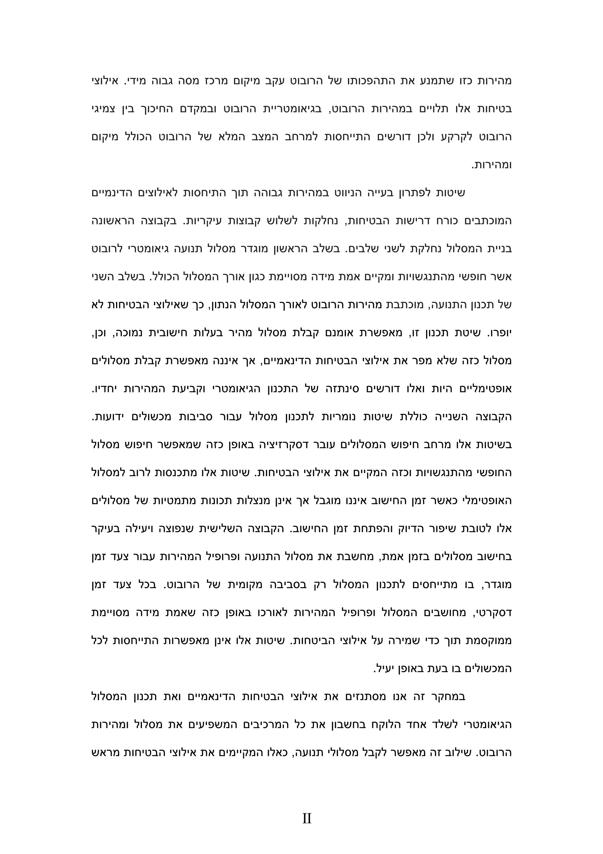 ‫מידי‬ ‫גבוה‬ ‫מסה‬ ‫מרכז‬ ‫מיקום‬ ‫עקב‬ ‫הרובוט‬ ‫של‬ ‫התהפכותו‬ ‫את‬ ‫שתמנע‬ ‫כזו‬ ‫מהירות‬.‫אי‬‫לוצי‬
‫הרובוט‬ ‫במהירות‬ ‫תלויים‬ ‫אלו‬ ‫בטיחות‬,‫ובמקד‬ ‫הרובוט‬ ‫בגיאומטריית‬‫צמיגי‬ ‫בין‬ ‫החיכוך‬ ‫ם‬
‫מיקום‬ ‫הכולל‬ ‫הרובוט‬ ‫של‬ ‫המלא‬ ‫המצב‬ ‫למרחב‬ ‫התייחסות‬ ‫דורשים‬ ‫ולכן‬ ‫לקרקע‬ ‫הרובוט‬
‫ומהירות‬.
‫הניווט‬ ‫בעייה‬ ‫לפתרון‬ ‫שיטות‬‫גבוהה‬ ‫במהירות‬‫תוך‬‫הדינמיים‬ ‫לאילוצים‬ ‫התיחסות‬
‫דרישות‬ ‫כורח‬ ‫המוכתבים‬‫הבטיחות‬,‫עיקריות‬ ‫קבוצות‬ ‫לשלוש‬ ‫נחלקות‬.‫הראשונה‬ ‫בקבוצה‬
‫המסלול‬ ‫בניית‬‫נחלקת‬‫לשני‬‫שלבים‬.‫בשלב‬‫לרובוט‬ ‫גיאומטרי‬ ‫תנועה‬ ‫מסלול‬ ‫מוגדר‬ ‫הראשון‬
‫מסויימת‬ ‫מידה‬ ‫אמת‬ ‫ומקיים‬ ‫מהתנגשויות‬ ‫חופשי‬ ‫אשר‬‫הכולל‬ ‫המסלול‬ ‫אורך‬ ‫כגון‬.‫ב‬‫שלב‬‫השני‬
‫התנועה‬ ‫תכנון‬ ‫של‬,‫מוכתבת‬‫המס‬ ‫לאורך‬ ‫הרובוט‬ ‫מהירות‬‫הנתון‬ ‫לול‬,‫לא‬ ‫הבטיחות‬ ‫שאילוצי‬ ‫כך‬
‫יופרו‬.‫זו‬ ‫תכנון‬ ‫שיטת‬,‫מהיר‬ ‫מסלול‬ ‫קבלת‬ ‫אומנם‬ ‫מאפשרת‬‫נמוכה‬ ‫חישובית‬ ‫בעלות‬,‫וכ‬‫ן‬,
‫כ‬ ‫מסלול‬‫הדינאמיים‬ ‫הבטיחות‬ ‫אילוצי‬ ‫את‬ ‫מפר‬ ‫שלא‬ ‫זה‬,‫מסלולים‬ ‫קבלת‬ ‫מאפשרת‬ ‫איננה‬ ‫אך‬
‫ו‬ ‫היות‬ ‫אופטימליים‬‫אלו‬‫דורש‬‫ים‬‫המהירות‬ ‫וקביעת‬ ‫הגיאומטרי‬ ‫התכנון‬ ‫של‬ ‫סינתזה‬‫יחדיו‬.
‫ידועות‬ ‫מכשולים‬ ‫סביבות‬ ‫עבור‬ ‫מסלול‬ ‫לתכנון‬ ‫נומריות‬ ‫שיטות‬ ‫כוללת‬ ‫השנייה‬ ‫הקבוצה‬.
‫מסלול‬ ‫חיפוש‬ ‫שמאפשר‬ ‫כזה‬ ‫באופן‬ ‫דסקרזיציה‬ ‫עובר‬ ‫המסלולים‬ ‫חיפוש‬ ‫מרחב‬ ‫אלו‬ ‫בשיטות‬
‫וכזה‬ ‫מהתנגשויות‬ ‫החופשי‬‫ה‬‫הבטיחות‬ ‫אילוצי‬ ‫את‬ ‫מקיים‬.‫למסלול‬ ‫לרוב‬ ‫מתכנסות‬ ‫אלו‬ ‫שיטות‬
‫ה‬ ‫זמן‬ ‫כאשר‬ ‫האופטימלי‬‫מסלולים‬ ‫של‬ ‫מתמטיות‬ ‫תכונות‬ ‫מנצלות‬ ‫אינן‬ ‫אך‬ ‫מוגבל‬ ‫איננו‬ ‫חישוב‬
‫החישוב‬ ‫זמן‬ ‫והפתחת‬ ‫הדיוק‬ ‫שיפור‬ ‫לטובת‬ ‫אלו‬.‫בעיקר‬ ‫ויעילה‬ ‫שנפוצה‬ ‫השלישית‬ ‫הקבוצה‬
‫אמת‬ ‫בזמן‬ ‫מסלולים‬ ‫בחישוב‬,‫עבור‬ ‫המהירות‬ ‫ופרופיל‬ ‫התנועה‬ ‫מסלול‬ ‫את‬ ‫מחשבת‬‫זמן‬ ‫צעד‬
‫מוגדר‬,‫מק‬ ‫בסביבה‬ ‫רק‬ ‫המסלול‬ ‫לתכנון‬ ‫מתייחסים‬ ‫בו‬‫הרובוט‬ ‫של‬ ‫ומית‬.‫זמן‬ ‫צעד‬ ‫בכל‬
‫דסקרטי‬,‫מחושבים‬‫המהירות‬ ‫ופרופיל‬ ‫המסלול‬‫לאורכו‬‫מסויימת‬ ‫מידה‬ ‫שאמת‬ ‫כזה‬ ‫באופן‬
‫הביטחות‬ ‫אילוצי‬ ‫על‬ ‫שמירה‬ ‫כדי‬ ‫תוך‬ ‫ממוקסמת‬.‫לכל‬ ‫התייחסות‬ ‫מאפשרות‬ ‫אינן‬ ‫אלו‬ ‫שיטות‬
‫יעיל‬ ‫באופן‬ ‫בעת‬ ‫בו‬ ‫המכשולים‬.
‫זה‬ ‫במחקר‬‫המסלול‬ ‫תכנון‬ ‫ואת‬ ‫הדינאמיים‬ ‫הבטיחות‬ ‫אילוצי‬ ‫את‬ ‫מסתנזים‬ ‫אנו‬
‫ומהירות‬ ‫מסלול‬ ‫את‬ ‫המשפיעים‬ ‫המרכיבים‬ ‫כל‬ ‫את‬ ‫בחשבון‬ ‫הלוקח‬ ‫אחד‬ ‫לשלד‬ ‫הגיאומטרי‬
‫הרובוט‬.‫תנועה‬ ‫מסלולי‬ ‫לקבל‬ ‫מאפשר‬ ‫זה‬ ‫שילוב‬,‫מרא‬ ‫הבטיחות‬ ‫אילוצי‬ ‫את‬ ‫המקיימים‬ ‫כאלו‬‫ש‬
II
 