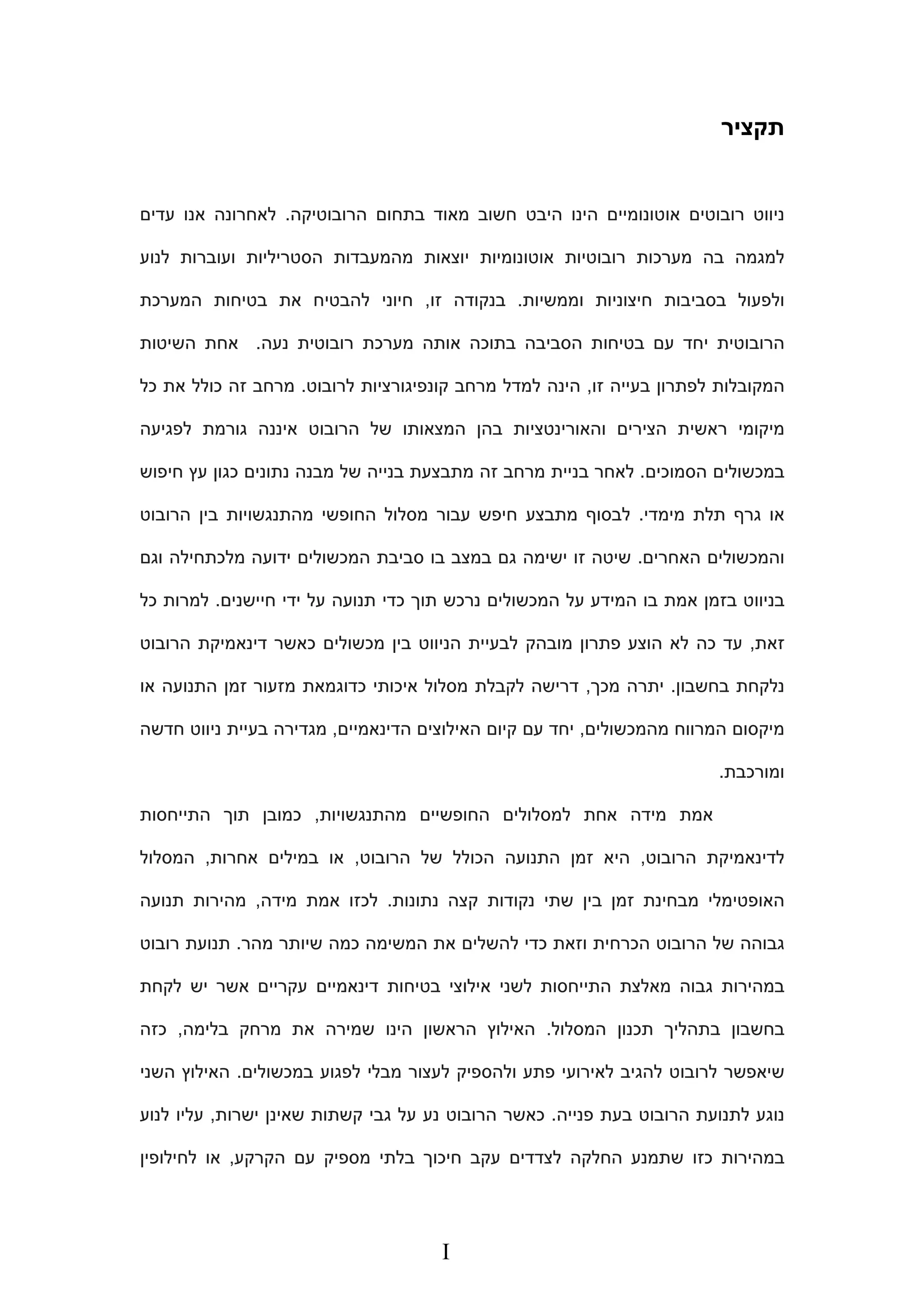 ‫תקציר‬
‫ניווט‬‫רובוטים‬‫אוטונומ‬‫י‬‫י‬‫ם‬‫הרובוטיקה‬ ‫בתחום‬ ‫מאוד‬ ‫חשוב‬ ‫היבט‬ ‫הינו‬.‫עדים‬ ‫אנו‬ ‫לאחרונה‬
‫לנוע‬ ‫ועוברות‬ ‫הסטריליות‬ ‫מהמעבדות‬ ‫יוצאות‬ ‫אוטונומיות‬ ‫רובוטיות‬ ‫מערכות‬ ‫בה‬ ‫למגמה‬
‫ולפעול‬‫ו‬ ‫חיצוניות‬ ‫בסביבות‬‫ממשיות‬.‫זו‬ ‫בנקודה‬,‫המערכת‬ ‫בטיחות‬ ‫את‬ ‫להבטיח‬ ‫חיוני‬
‫מערכת‬ ‫אותה‬ ‫בתוכה‬ ‫הסביבה‬ ‫בטיחות‬ ‫עם‬ ‫יחד‬ ‫הרובוטית‬‫רובוט‬‫ית‬‫נעה‬.‫השיטות‬ ‫אחת‬
‫זו‬ ‫בעייה‬ ‫לפתרון‬ ‫המקובלות‬,‫לרובוט‬ ‫קונפיגורציות‬ ‫מרחב‬ ‫למדל‬ ‫הינה‬.‫כל‬ ‫את‬ ‫כולל‬ ‫זה‬ ‫מרחב‬
‫לפגיעה‬ ‫גורמת‬ ‫איננה‬ ‫הרובוט‬ ‫של‬ ‫המצאותו‬ ‫בהן‬ ‫והאורינטציות‬ ‫הצירים‬ ‫ראשית‬ ‫מיקומי‬
‫הסמוכים‬ ‫במכשולים‬.‫חיפוש‬ ‫עץ‬ ‫כגון‬ ‫נתונים‬ ‫מבנה‬ ‫של‬ ‫בנייה‬ ‫מתבצעת‬ ‫זה‬ ‫מרחב‬ ‫בניית‬ ‫לאחר‬
‫או‬‫מימדי‬ ‫תלת‬ ‫גרף‬.‫הרובוט‬ ‫בין‬ ‫מהתנגשויות‬ ‫החופשי‬ ‫מסלול‬ ‫עבור‬ ‫חיפש‬ ‫מתבצע‬ ‫לבסוף‬
‫האחרים‬ ‫והמכשולים‬.‫וגם‬ ‫מלכתחילה‬ ‫ידועה‬ ‫המכשולים‬ ‫סביבת‬ ‫בו‬ ‫במצב‬ ‫גם‬ ‫ישימה‬ ‫זו‬ ‫שיטה‬
‫חיישנים‬ ‫ידי‬ ‫על‬ ‫תנועה‬ ‫כדי‬ ‫תוך‬ ‫נרכש‬ ‫המכשולים‬ ‫על‬ ‫המידע‬ ‫בו‬ ‫אמת‬ ‫בזמן‬ ‫בניווט‬.‫כל‬ ‫למרות‬
‫זאת‬,‫פתרון‬ ‫הוצע‬ ‫לא‬ ‫כה‬ ‫עד‬‫הרובוט‬ ‫דינאמיקת‬ ‫כאשר‬ ‫מכשולים‬ ‫בין‬ ‫הניווט‬ ‫לבעיית‬ ‫מובהק‬
‫בחשבון‬ ‫נלקחת‬.‫מכך‬ ‫יתרה‬,‫או‬ ‫התנועה‬ ‫זמן‬ ‫מזעור‬ ‫כדוגמאת‬ ‫איכותי‬ ‫מסלול‬ ‫לקבלת‬ ‫דרישה‬
‫מהמכשולים‬ ‫המרווח‬ ‫מיקסום‬,‫הדינאמיים‬ ‫האילוצים‬ ‫קיום‬ ‫עם‬ ‫יחד‬,‫חדשה‬ ‫ניווט‬ ‫בעיית‬ ‫מגדירה‬
‫ומורכבת‬.
‫מהתנגשויות‬ ‫החופשיים‬ ‫למסלולים‬ ‫אחת‬ ‫מידה‬ ‫אמת‬,‫התייחסות‬ ‫תוך‬ ‫כמובן‬
‫הרובוט‬ ‫לדינאמיקת‬,‫הרובוט‬ ‫של‬ ‫הכולל‬ ‫התנועה‬ ‫זמן‬ ‫היא‬,‫אחרות‬ ‫במילים‬ ‫או‬,‫המסלול‬
‫נתונות‬ ‫קצה‬ ‫נקודות‬ ‫שתי‬ ‫בין‬ ‫זמן‬ ‫מבחינת‬ ‫האופטימלי‬.‫מידה‬ ‫אמת‬ ‫לכזו‬,‫תנועה‬ ‫מהירות‬
‫הרובוט‬ ‫של‬ ‫גבוהה‬‫מהר‬ ‫שיותר‬ ‫כמה‬ ‫המשימה‬ ‫את‬ ‫להשלים‬ ‫כדי‬ ‫וזאת‬ ‫הכרחית‬.‫רובוט‬ ‫תנועת‬
‫בטיחות‬ ‫אילוצי‬ ‫לשני‬ ‫התייחסות‬ ‫מאלצת‬ ‫גבוה‬ ‫במהירות‬‫דינאמיים‬‫לקחת‬ ‫יש‬ ‫אשר‬ ‫עקריים‬
‫המסלול‬ ‫תכנון‬ ‫בתהליך‬ ‫בחשבון‬.‫בלימה‬ ‫מרחק‬ ‫את‬ ‫שמירה‬ ‫הינו‬ ‫הראשון‬ ‫האילוץ‬,‫כזה‬
‫מבל‬ ‫לעצור‬ ‫ולהספיק‬ ‫פתע‬ ‫לאירועי‬ ‫להגיב‬ ‫לרובוט‬ ‫שיאפשר‬‫במכשולים‬ ‫לפגוע‬ ‫י‬.‫השני‬ ‫האילוץ‬
‫פנייה‬ ‫בעת‬ ‫הרובוט‬ ‫לתנועת‬ ‫נוגע‬.‫ישרות‬ ‫שאינן‬ ‫קשתות‬ ‫גבי‬ ‫על‬ ‫נע‬ ‫הרובוט‬ ‫כאשר‬,‫לנוע‬ ‫עליו‬
‫הקרקע‬ ‫עם‬ ‫מספיק‬ ‫בלתי‬ ‫חיכוך‬ ‫עקב‬ ‫לצדדים‬ ‫החלקה‬ ‫שתמנע‬ ‫כזו‬ ‫במהירות‬,‫לחילופין‬ ‫או‬
I
 