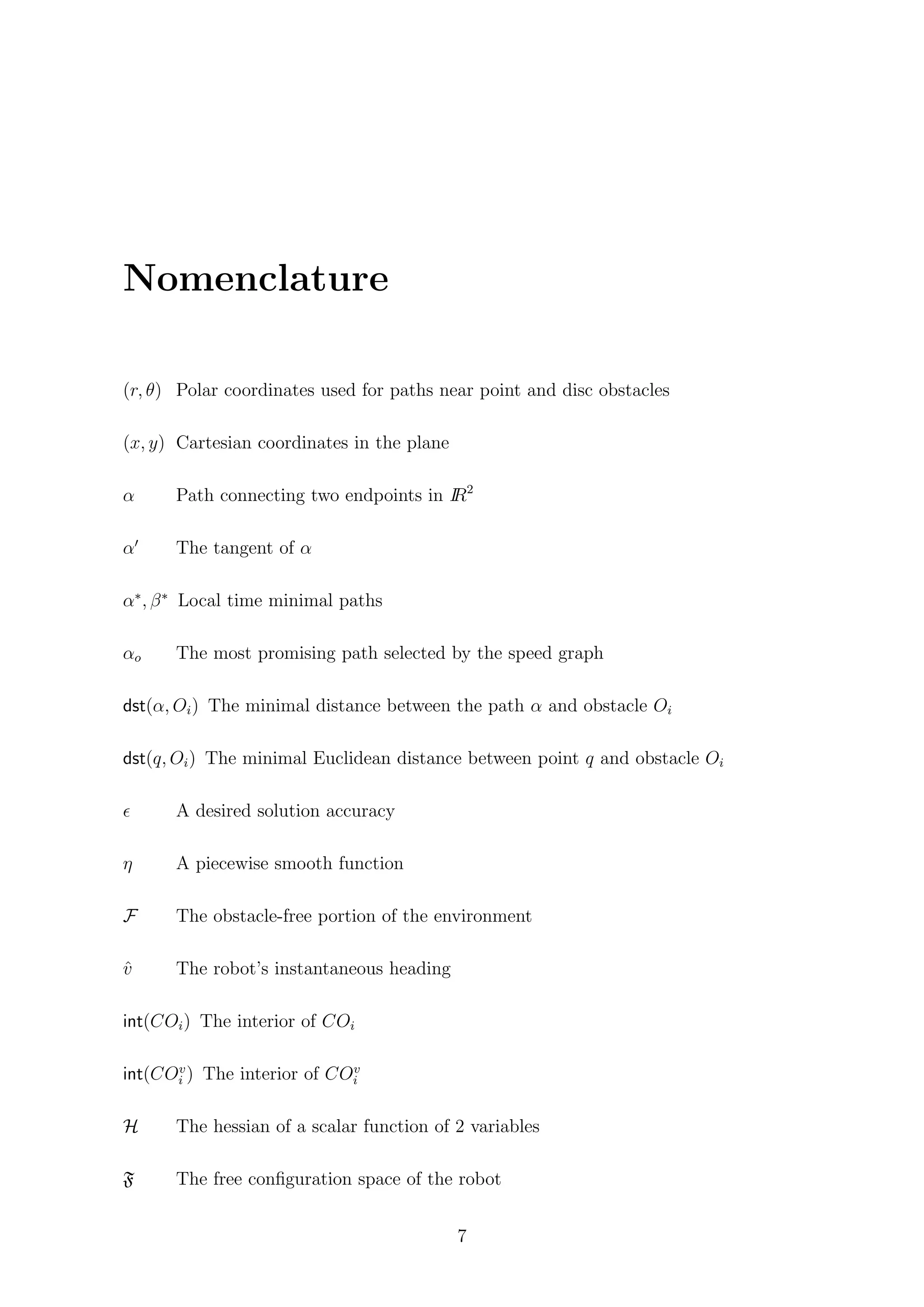 Nomenclature
(r, θ) Polar coordinates used for paths near point and disc obstacles
(x, y) Cartesian coordinates in the plane
α Path connecting two endpoints in IR2
α The tangent of α
α∗
, β∗
Local time minimal paths
αo The most promising path selected by the speed graph
dst(α, Oi) The minimal distance between the path α and obstacle Oi
dst(q, Oi) The minimal Euclidean distance between point q and obstacle Oi
A desired solution accuracy
η A piecewise smooth function
F The obstacle-free portion of the environment
ˆv The robot’s instantaneous heading
int(COi) The interior of COi
int(COv
i ) The interior of COv
i
H The hessian of a scalar function of 2 variables
F The free conﬁguration space of the robot
7
 