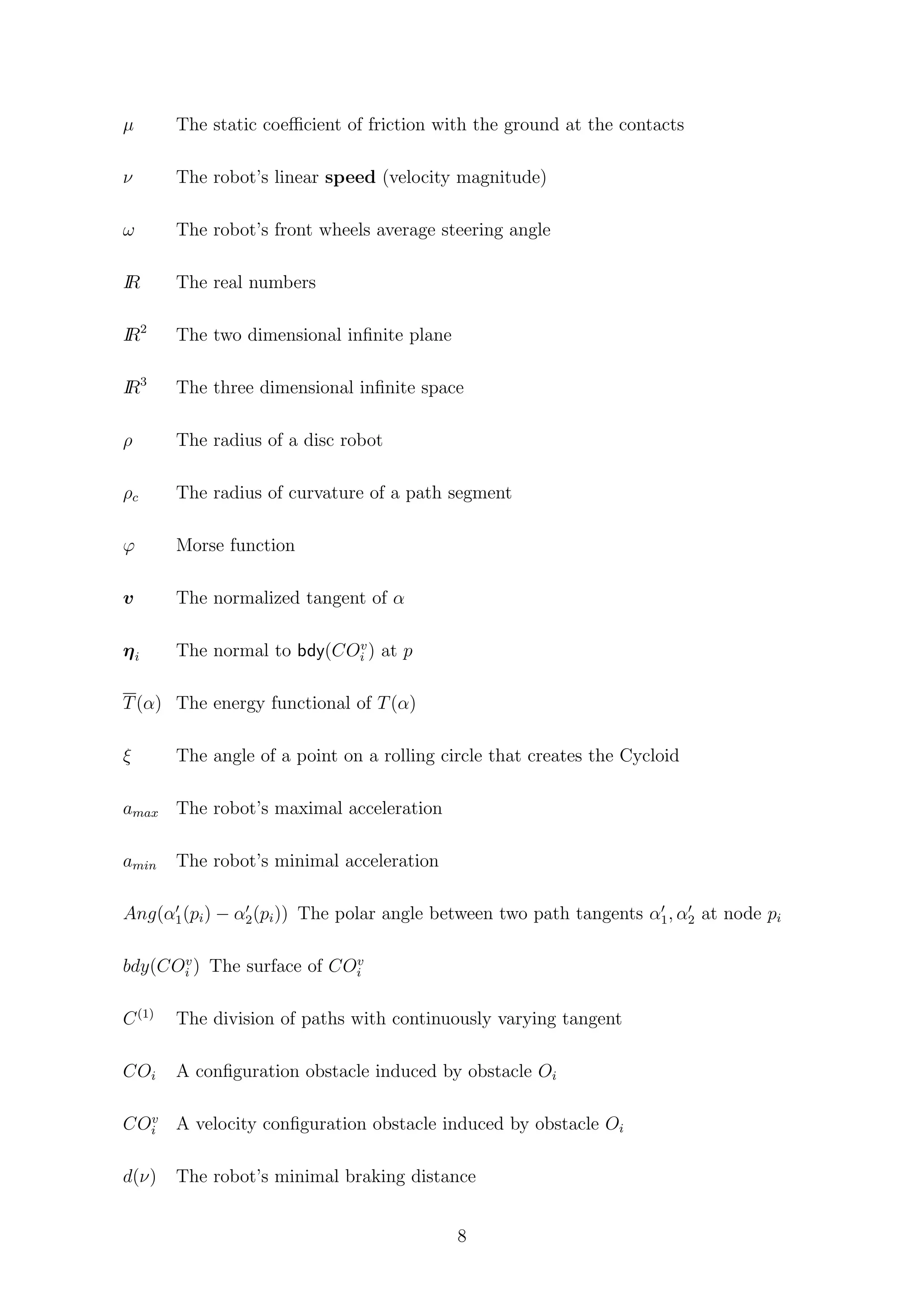 µ The static coeﬃcient of friction with the ground at the contacts
ν The robot’s linear speed (velocity magnitude)
ω The robot’s front wheels average steering angle
IR The real numbers
IR2
The two dimensional inﬁnite plane
IR3
The three dimensional inﬁnite space
ρ The radius of a disc robot
ρc The radius of curvature of a path segment
ϕ Morse function
v The normalized tangent of α
ηi The normal to bdy(COv
i ) at p
T(α) The energy functional of T(α)
ξ The angle of a point on a rolling circle that creates the Cycloid
amax The robot’s maximal acceleration
amin The robot’s minimal acceleration
Ang(α1(pi) − α2(pi)) The polar angle between two path tangents α1, α2 at node pi
bdy(COv
i ) The surface of COv
i
C(1)
The division of paths with continuously varying tangent
COi A conﬁguration obstacle induced by obstacle Oi
COv
i A velocity conﬁguration obstacle induced by obstacle Oi
d(ν) The robot’s minimal braking distance
8
 