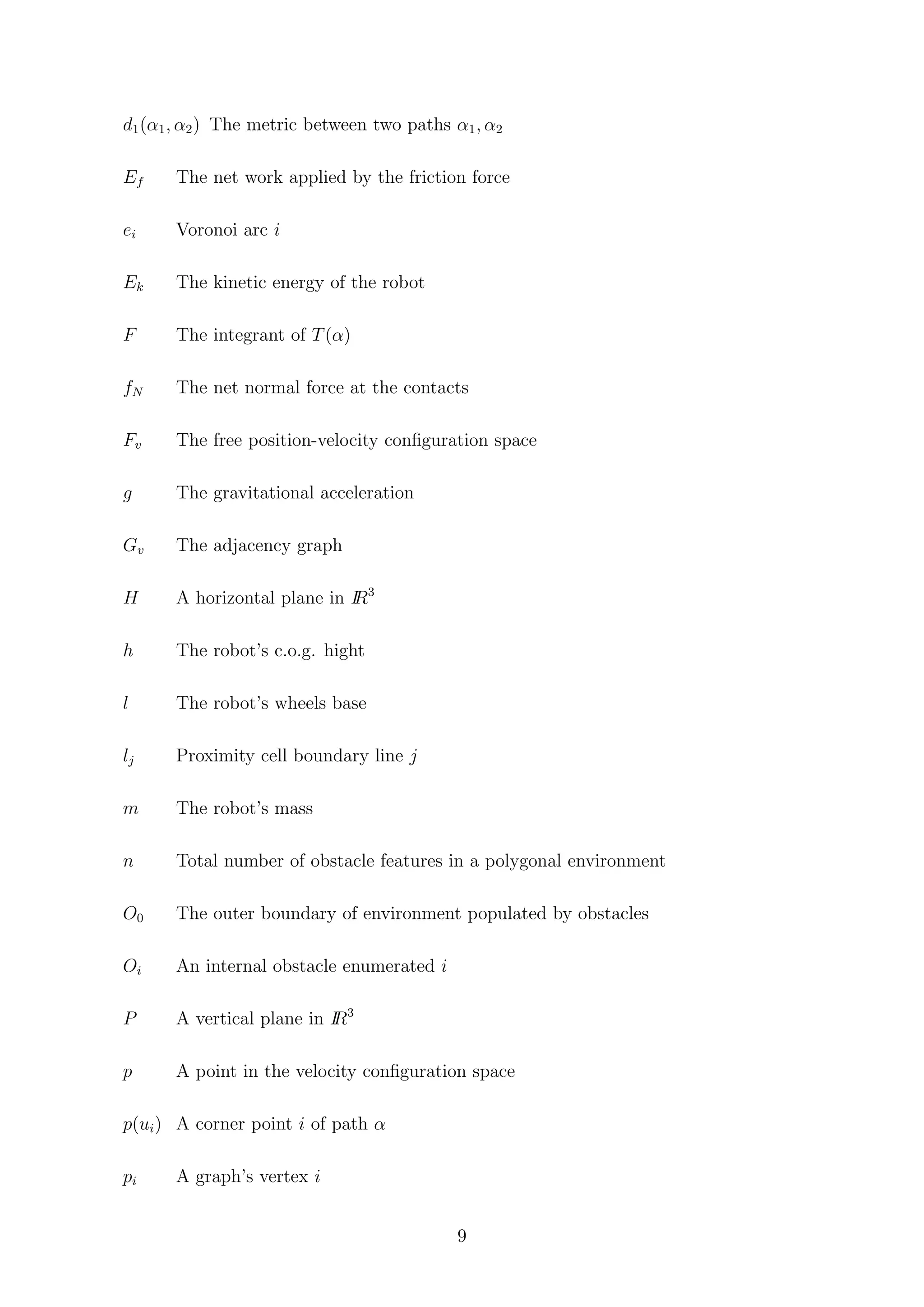d1(α1, α2) The metric between two paths α1, α2
Ef The net work applied by the friction force
ei Voronoi arc i
Ek The kinetic energy of the robot
F The integrant of T(α)
fN The net normal force at the contacts
Fv The free position-velocity conﬁguration space
g The gravitational acceleration
Gv The adjacency graph
H A horizontal plane in IR3
h The robot’s c.o.g. hight
l The robot’s wheels base
lj Proximity cell boundary line j
m The robot’s mass
n Total number of obstacle features in a polygonal environment
O0 The outer boundary of environment populated by obstacles
Oi An internal obstacle enumerated i
P A vertical plane in IR3
p A point in the velocity conﬁguration space
p(ui) A corner point i of path α
pi A graph’s vertex i
9
 