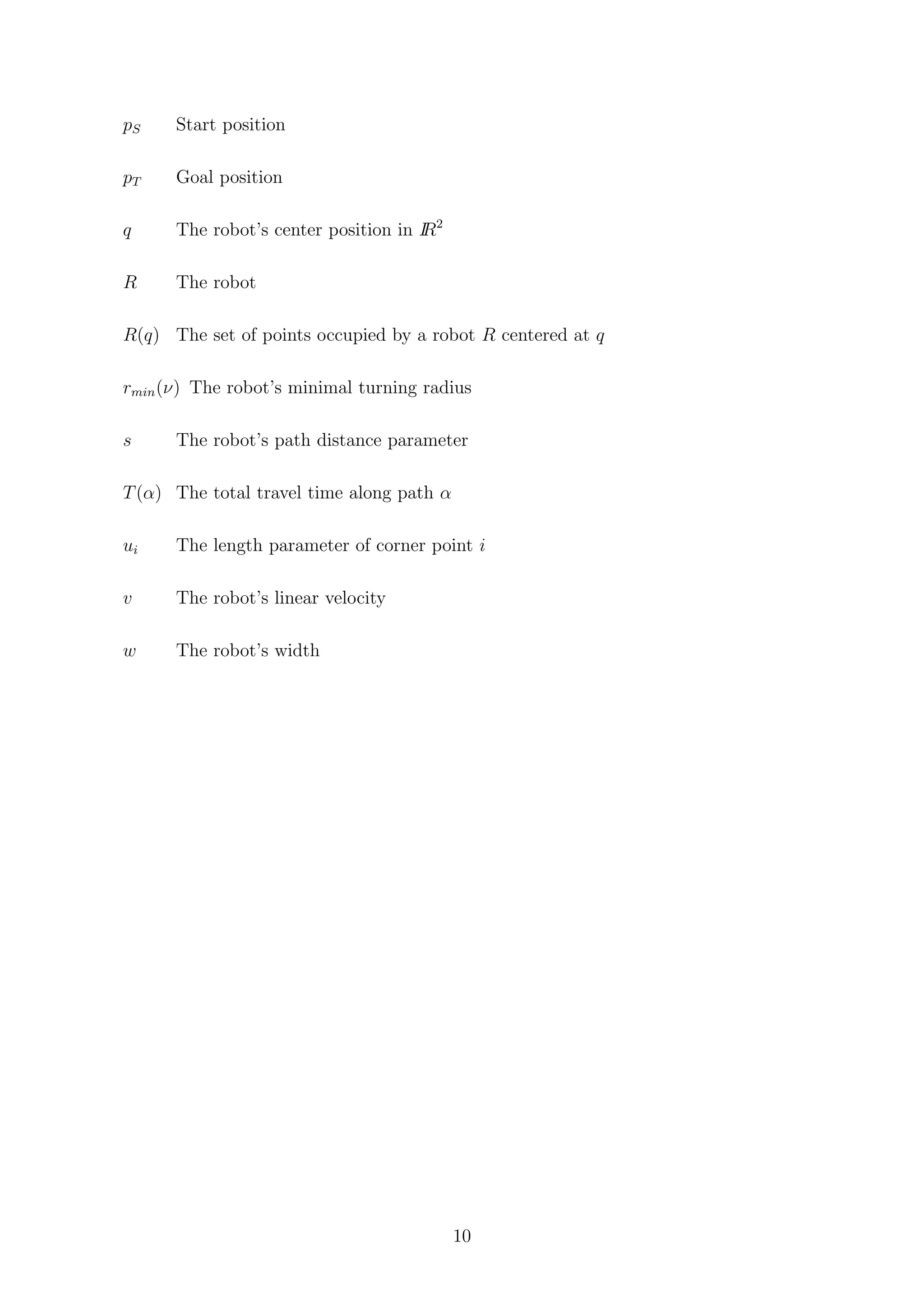 pS Start position
pT Goal position
q The robot’s center position in IR2
R The robot
R(q) The set of points occupied by a robot R centered at q
rmin(ν) The robot’s minimal turning radius
s The robot’s path distance parameter
T(α) The total travel time along path α
ui The length parameter of corner point i
v The robot’s linear velocity
w The robot’s width
10
 