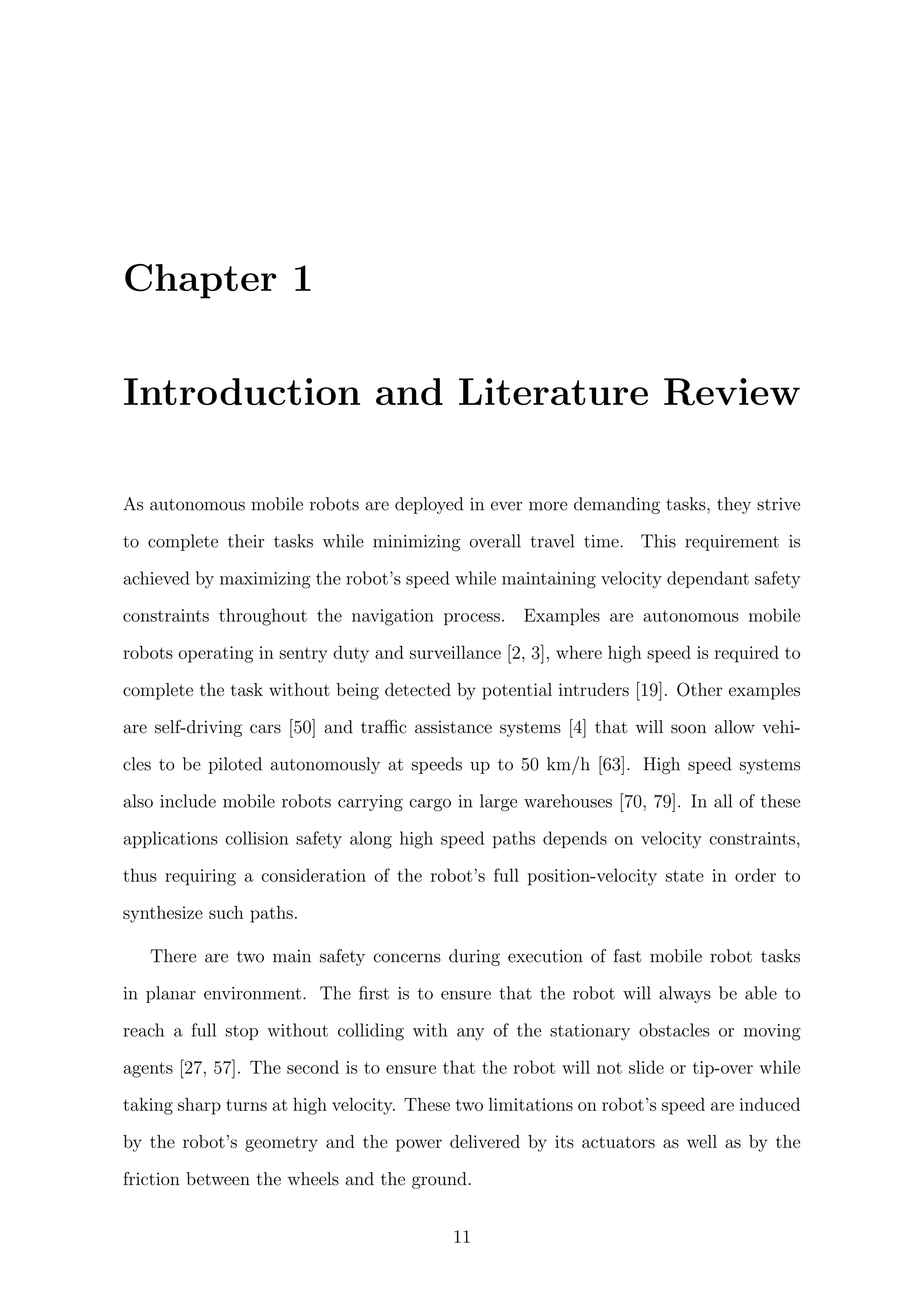 Chapter 1
Introduction and Literature Review
As autonomous mobile robots are deployed in ever more demanding tasks, they strive
to complete their tasks while minimizing overall travel time. This requirement is
achieved by maximizing the robot’s speed while maintaining velocity dependant safety
constraints throughout the navigation process. Examples are autonomous mobile
robots operating in sentry duty and surveillance [2, 3], where high speed is required to
complete the task without being detected by potential intruders [19]. Other examples
are self-driving cars [50] and traﬃc assistance systems [4] that will soon allow vehi-
cles to be piloted autonomously at speeds up to 50 km/h [63]. High speed systems
also include mobile robots carrying cargo in large warehouses [70, 79]. In all of these
applications collision safety along high speed paths depends on velocity constraints,
thus requiring a consideration of the robot’s full position-velocity state in order to
synthesize such paths.
There are two main safety concerns during execution of fast mobile robot tasks
in planar environment. The ﬁrst is to ensure that the robot will always be able to
reach a full stop without colliding with any of the stationary obstacles or moving
agents [27, 57]. The second is to ensure that the robot will not slide or tip-over while
taking sharp turns at high velocity. These two limitations on robot’s speed are induced
by the robot’s geometry and the power delivered by its actuators as well as by the
friction between the wheels and the ground.
11
 