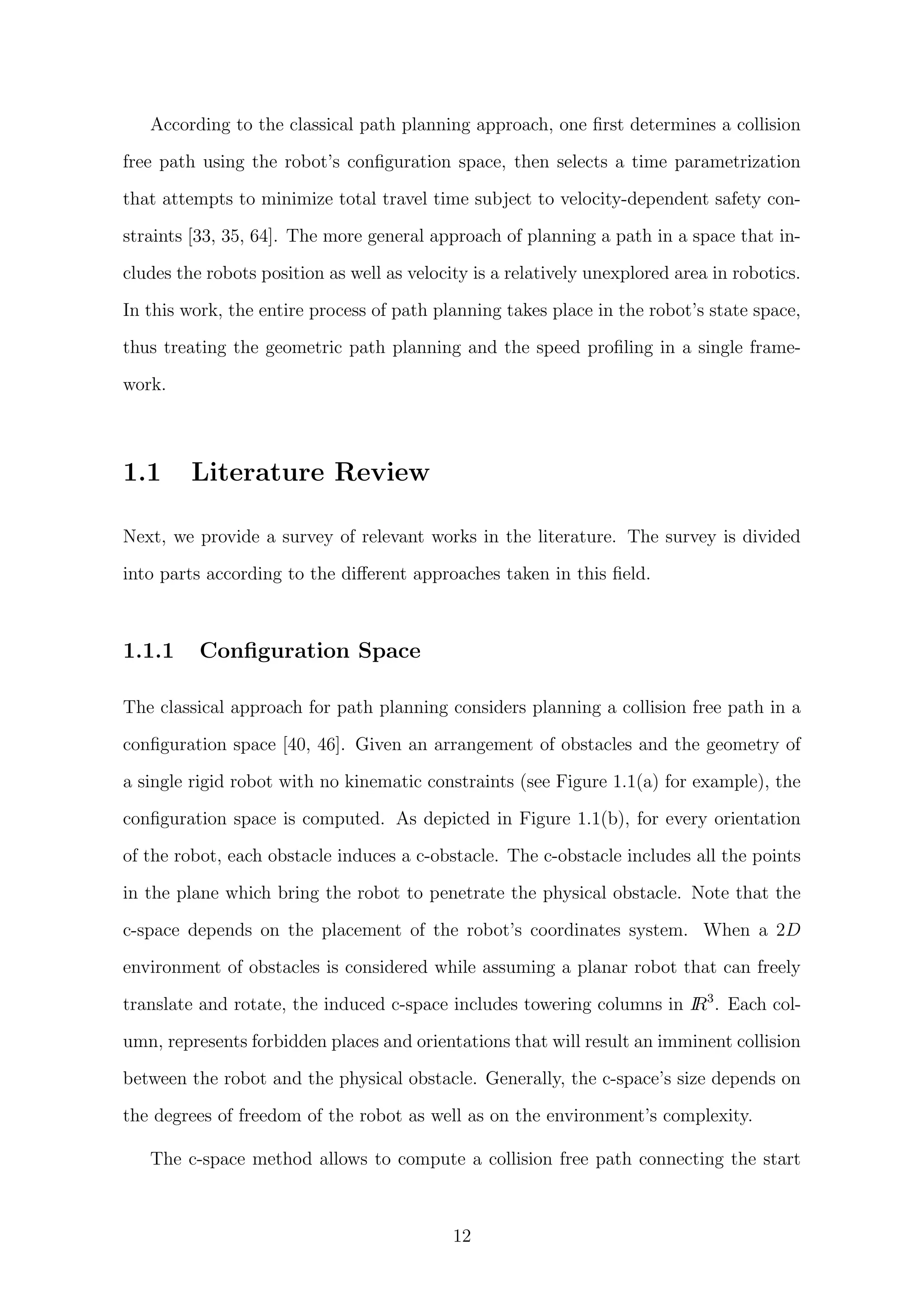 According to the classical path planning approach, one ﬁrst determines a collision
free path using the robot’s conﬁguration space, then selects a time parametrization
that attempts to minimize total travel time subject to velocity-dependent safety con-
straints [33, 35, 64]. The more general approach of planning a path in a space that in-
cludes the robots position as well as velocity is a relatively unexplored area in robotics.
In this work, the entire process of path planning takes place in the robot’s state space,
thus treating the geometric path planning and the speed proﬁling in a single frame-
work.
1.1 Literature Review
Next, we provide a survey of relevant works in the literature. The survey is divided
into parts according to the diﬀerent approaches taken in this ﬁeld.
1.1.1 Conﬁguration Space
The classical approach for path planning considers planning a collision free path in a
conﬁguration space [40, 46]. Given an arrangement of obstacles and the geometry of
a single rigid robot with no kinematic constraints (see Figure 1.1(a) for example), the
conﬁguration space is computed. As depicted in Figure 1.1(b), for every orientation
of the robot, each obstacle induces a c-obstacle. The c-obstacle includes all the points
in the plane which bring the robot to penetrate the physical obstacle. Note that the
c-space depends on the placement of the robot’s coordinates system. When a 2D
environment of obstacles is considered while assuming a planar robot that can freely
translate and rotate, the induced c-space includes towering columns in IR3
. Each col-
umn, represents forbidden places and orientations that will result an imminent collision
between the robot and the physical obstacle. Generally, the c-space’s size depends on
the degrees of freedom of the robot as well as on the environment’s complexity.
The c-space method allows to compute a collision free path connecting the start
12
 