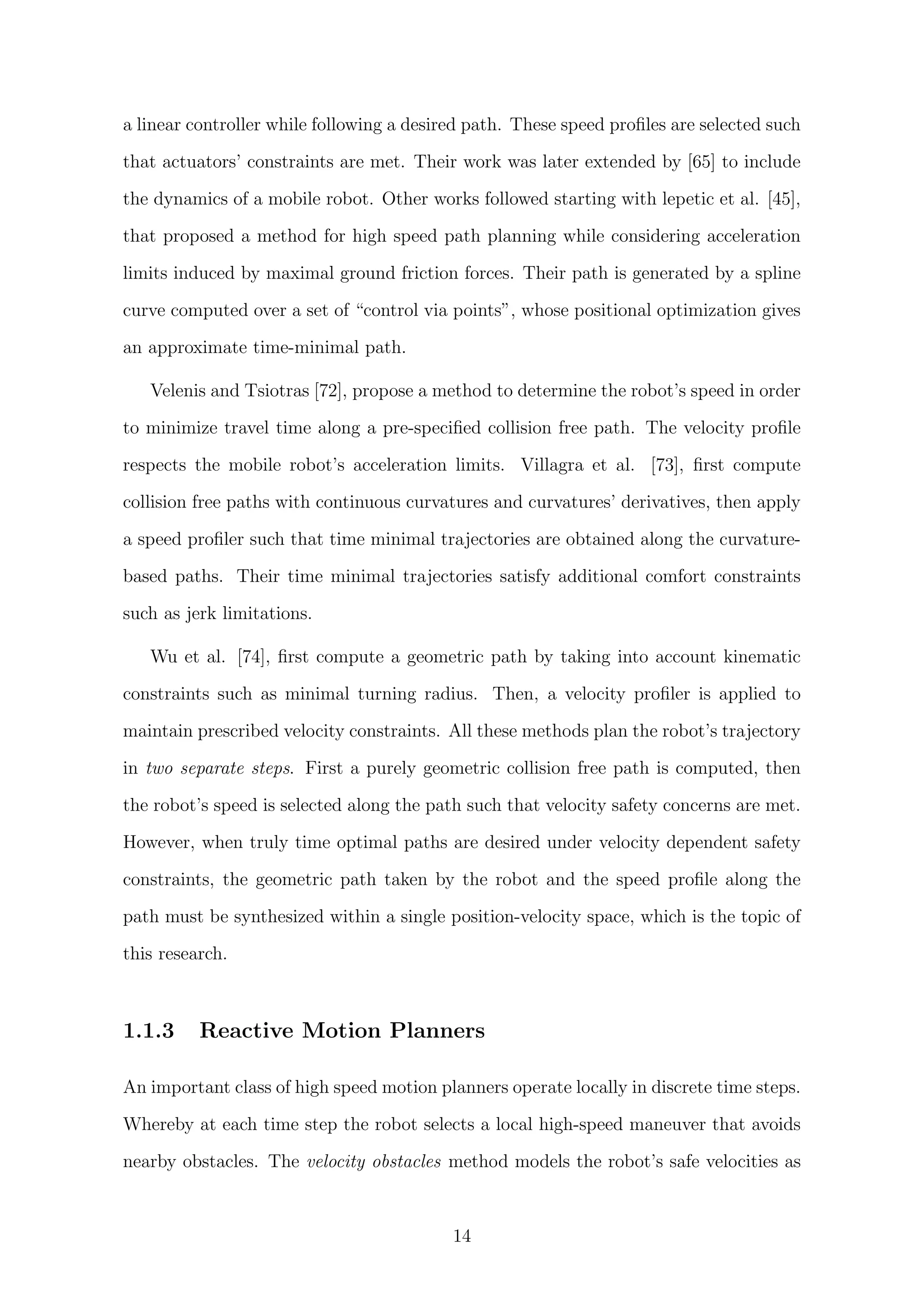 a linear controller while following a desired path. These speed proﬁles are selected such
that actuators’ constraints are met. Their work was later extended by [65] to include
the dynamics of a mobile robot. Other works followed starting with lepetic et al. [45],
that proposed a method for high speed path planning while considering acceleration
limits induced by maximal ground friction forces. Their path is generated by a spline
curve computed over a set of “control via points”, whose positional optimization gives
an approximate time-minimal path.
Velenis and Tsiotras [72], propose a method to determine the robot’s speed in order
to minimize travel time along a pre-speciﬁed collision free path. The velocity proﬁle
respects the mobile robot’s acceleration limits. Villagra et al. [73], ﬁrst compute
collision free paths with continuous curvatures and curvatures’ derivatives, then apply
a speed proﬁler such that time minimal trajectories are obtained along the curvature-
based paths. Their time minimal trajectories satisfy additional comfort constraints
such as jerk limitations.
Wu et al. [74], ﬁrst compute a geometric path by taking into account kinematic
constraints such as minimal turning radius. Then, a velocity proﬁler is applied to
maintain prescribed velocity constraints. All these methods plan the robot’s trajectory
in two separate steps. First a purely geometric collision free path is computed, then
the robot’s speed is selected along the path such that velocity safety concerns are met.
However, when truly time optimal paths are desired under velocity dependent safety
constraints, the geometric path taken by the robot and the speed proﬁle along the
path must be synthesized within a single position-velocity space, which is the topic of
this research.
1.1.3 Reactive Motion Planners
An important class of high speed motion planners operate locally in discrete time steps.
Whereby at each time step the robot selects a local high-speed maneuver that avoids
nearby obstacles. The velocity obstacles method models the robot’s safe velocities as
14
 