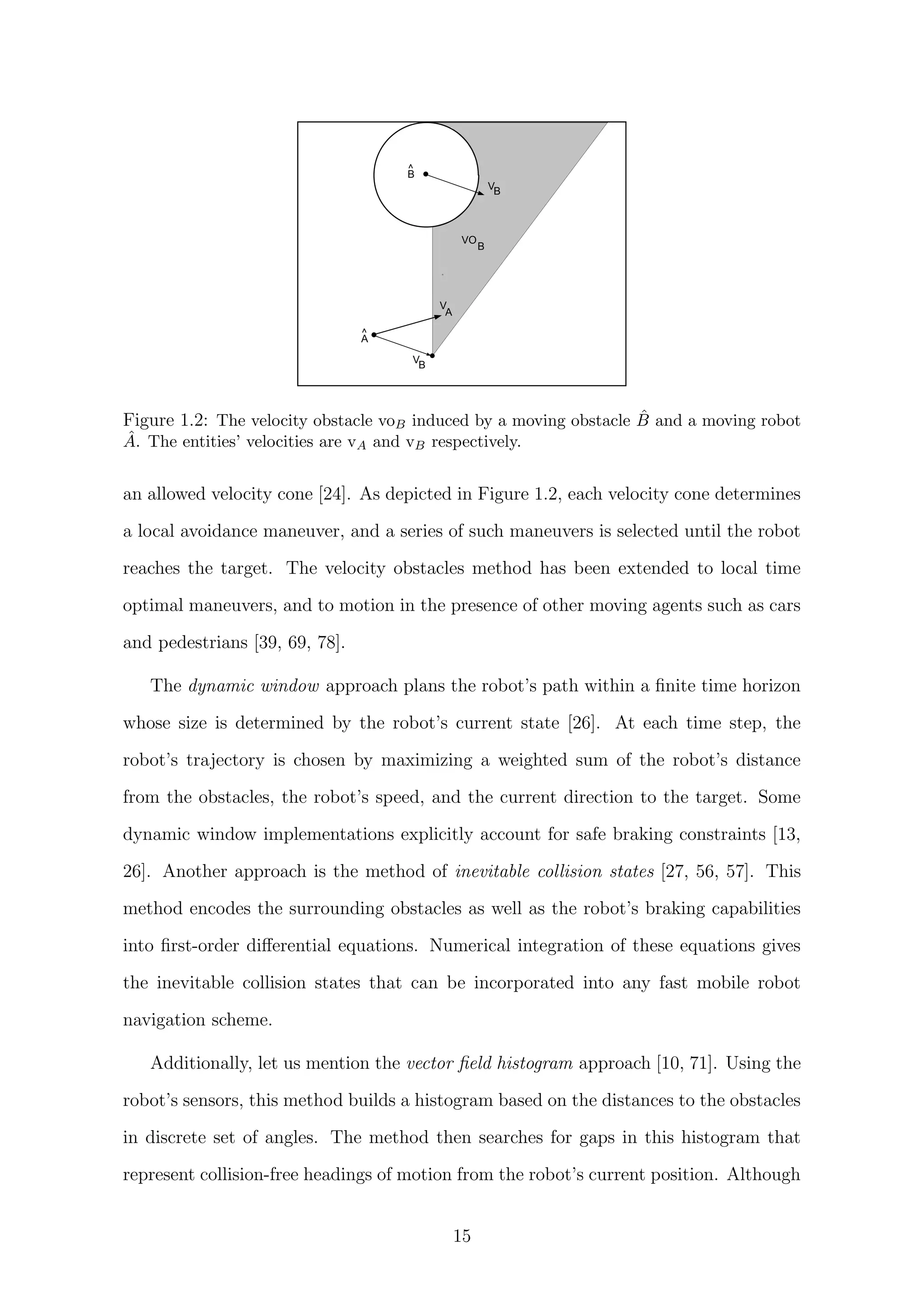 v   ‚ƒWXiPRSUvHar€xSX‘Rhzˆr‘€xY`PRab„`SUP€xWXabfŠ€`tbvd§QTSXSUWX„`WUQRaŒd§QRabv@D¤D4(HF1«ˆr‘ 910h‡PR„2„…tbQ‚£saŸWXa¥V6WUfR‚bY`v Q ‘™†tbv
‰—¨‚“ ™!!pB™W£q“¨U—¡ £¢WU„©€`tbv§ahfbvHœbabv§fŒPR„ F
 £¢QICD¤D4(HF1¥¤ 91  { $
B
^
VB
VO
B
V
A
VB
A
^
VGWUfT‚bY…v Q Fy™†tbv2iTvHSUQqd§W’€—‘(QTˆb„p€ePRdHSUv¦ ¦¢ 10
Figure 1.2: The velocity obstacle voB induced by a moving obstacle ˆB and a moving robot
ˆA. The entities’ velocities are vA and vB respectively.
an allowed velocity cone [24]. As depicted in Figure 1.2, each velocity cone determines
a local avoidance maneuver, and a series of such maneuvers is selected until the robot
reaches the target. The velocity obstacles method has been extended to local time
optimal maneuvers, and to motion in the presence of other moving agents such as cars
and pedestrians [39, 69, 78].
The dynamic window approach plans the robot’s path within a ﬁnite time horizon
whose size is determined by the robot’s current state [26]. At each time step, the
robot’s trajectory is chosen by maximizing a weighted sum of the robot’s distance
from the obstacles, the robot’s speed, and the current direction to the target. Some
dynamic window implementations explicitly account for safe braking constraints [13,
26]. Another approach is the method of inevitable collision states [27, 56, 57]. This
method encodes the surrounding obstacles as well as the robot’s braking capabilities
into ﬁrst-order diﬀerential equations. Numerical integration of these equations gives
the inevitable collision states that can be incorporated into any fast mobile robot
navigation scheme.
Additionally, let us mention the vector ﬁeld histogram approach [10, 71]. Using the
robot’s sensors, this method builds a histogram based on the distances to the obstacles
in discrete set of angles. The method then searches for gaps in this histogram that
represent collision-free headings of motion from the robot’s current position. Although
15
 