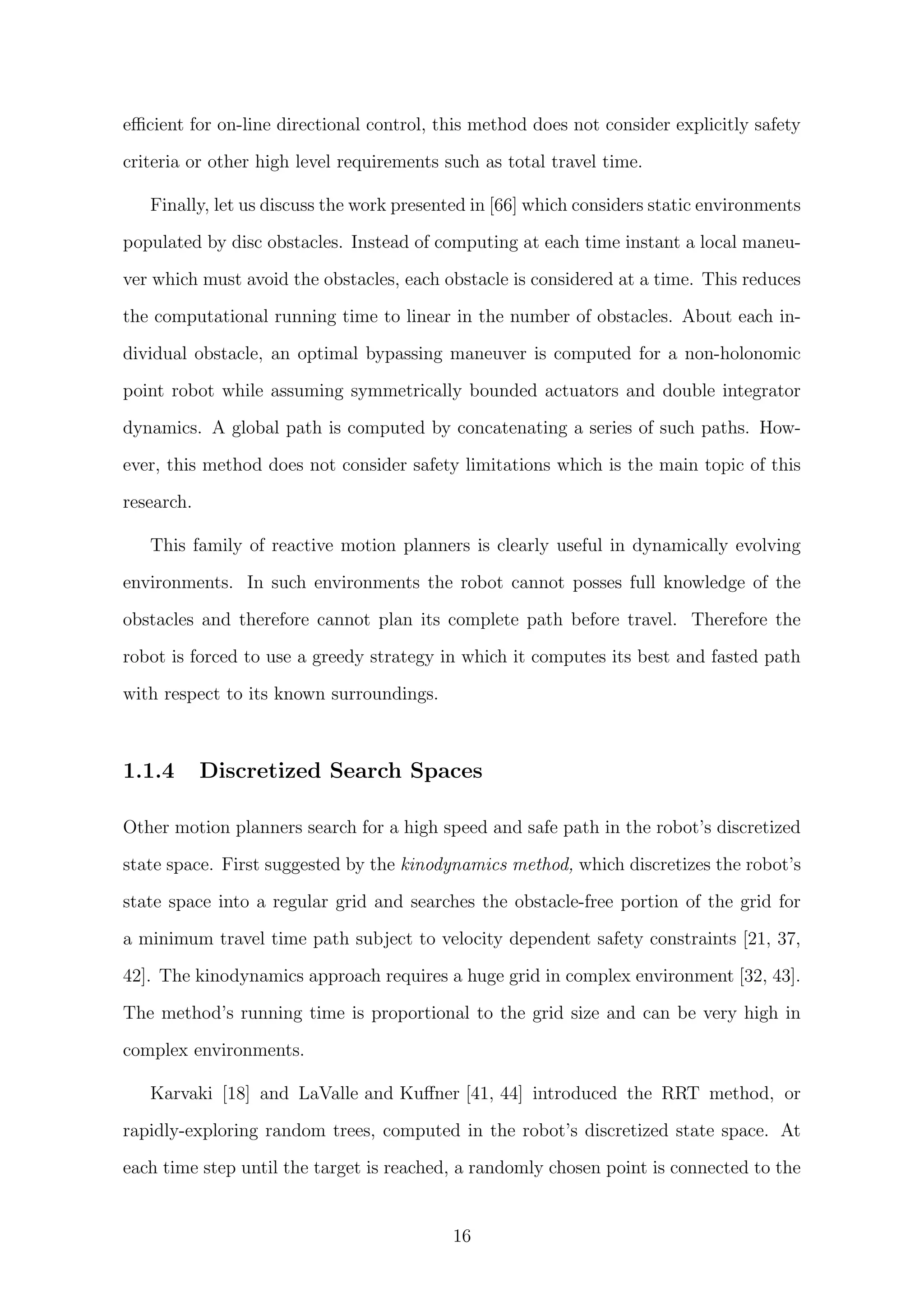 eﬃcient for on-line directional control, this method does not consider explicitly safety
criteria or other high level requirements such as total travel time.
Finally, let us discuss the work presented in [66] which considers static environments
populated by disc obstacles. Instead of computing at each time instant a local maneu-
ver which must avoid the obstacles, each obstacle is considered at a time. This reduces
the computational running time to linear in the number of obstacles. About each in-
dividual obstacle, an optimal bypassing maneuver is computed for a non-holonomic
point robot while assuming symmetrically bounded actuators and double integrator
dynamics. A global path is computed by concatenating a series of such paths. How-
ever, this method does not consider safety limitations which is the main topic of this
research.
This family of reactive motion planners is clearly useful in dynamically evolving
environments. In such environments the robot cannot posses full knowledge of the
obstacles and therefore cannot plan its complete path before travel. Therefore the
robot is forced to use a greedy strategy in which it computes its best and fasted path
with respect to its known surroundings.
1.1.4 Discretized Search Spaces
Other motion planners search for a high speed and safe path in the robot’s discretized
state space. First suggested by the kinodynamics method, which discretizes the robot’s
state space into a regular grid and searches the obstacle-free portion of the grid for
a minimum travel time path subject to velocity dependent safety constraints [21, 37,
42]. The kinodynamics approach requires a huge grid in complex environment [32, 43].
The method’s running time is proportional to the grid size and can be very high in
complex environments.
Karvaki [18] and LaValle and Kuﬀner [41, 44] introduced the RRT method, or
rapidly-exploring random trees, computed in the robot’s discretized state space. At
each time step until the target is reached, a randomly chosen point is connected to the
16
 